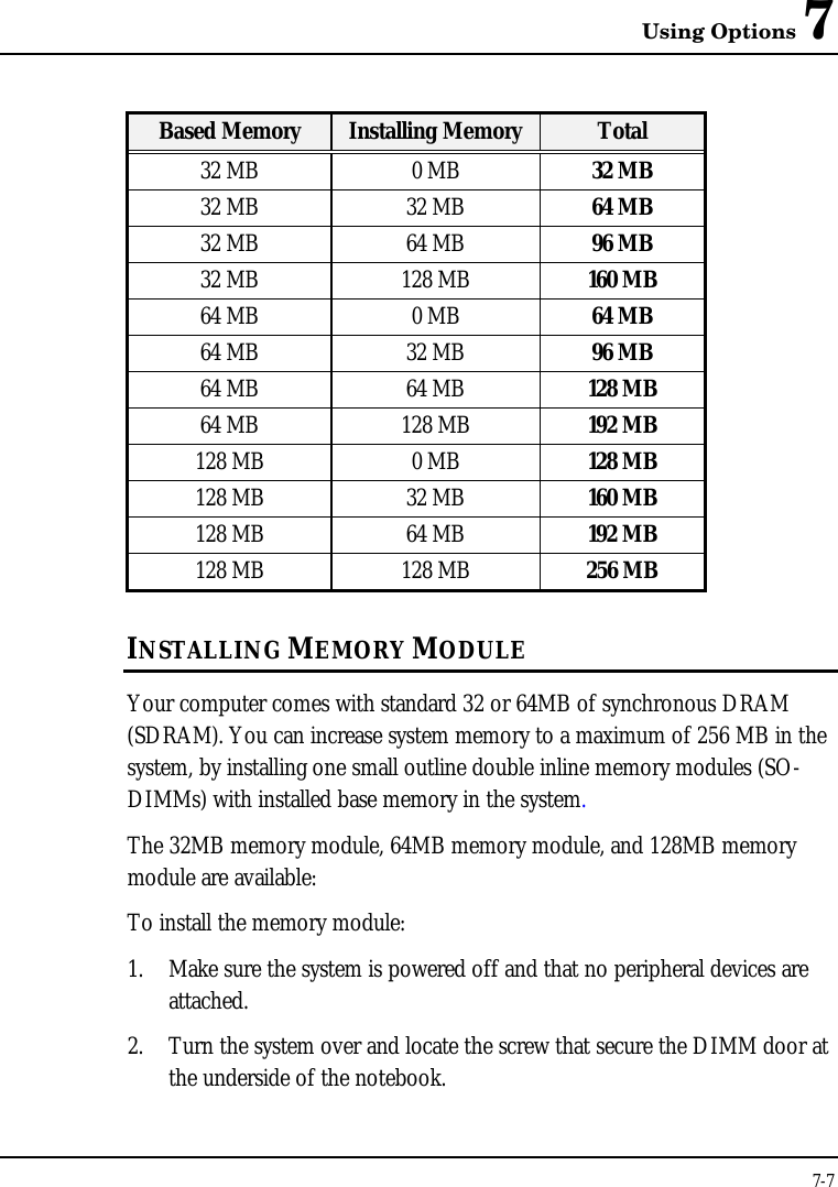 Using Options 77-7Based Memory Installing Memory Total32 MB 0 MB 32 MB32 MB 32 MB 64 MB32 MB 64 MB 96 MB32 MB 128 MB 160 MB64 MB 0 MB 64 MB64 MB 32 MB 96 MB64 MB 64 MB 128 MB64 MB 128 MB 192 MB128 MB 0 MB 128 MB128 MB 32 MB 160 MB128 MB 64 MB 192 MB128 MB 128 MB 256 MBINSTALLING MEMORY MODULEYour computer comes with standard 32 or 64MB of synchronous DRAM(SDRAM). You can increase system memory to a maximum of 256 MB in thesystem, by installing one small outline double inline memory modules (SO-DIMMs) with installed base memory in the system.The 32MB memory module, 64MB memory module, and 128MB memorymodule are available:To install the memory module:1. Make sure the system is powered off and that no peripheral devices areattached.2. Turn the system over and locate the screw that secure the DIMM door atthe underside of the notebook.