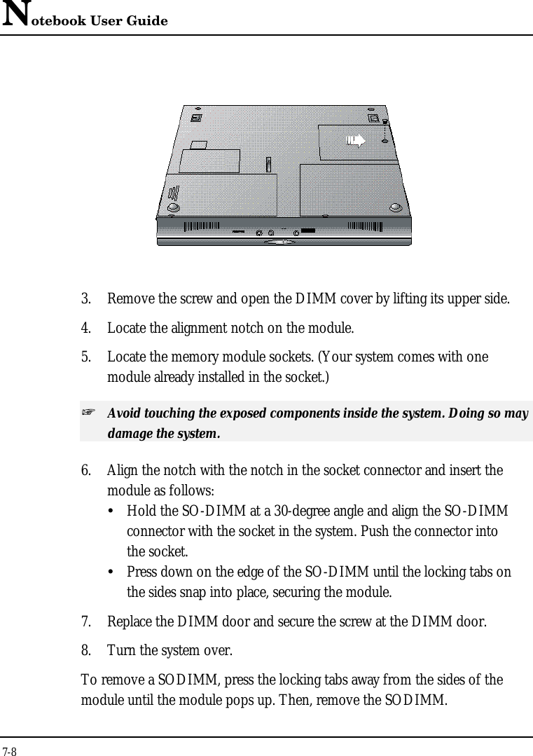 Notebook User Guide7-83. Remove the screw and open the DIMM cover by lifting its upper side.4. Locate the alignment notch on the module.5. Locate the memory module sockets. (Your system comes with onemodule already installed in the socket.)+ Avoid touching the exposed components inside the system. Doing so maydamage the system.6. Align the notch with the notch in the socket connector and insert themodule as follows:ŸHold the SO-DIMM at a 30-degree angle and align the SO-DIMM connector with the socket in the system. Push the connector into the socket.ŸPress down on the edge of the SO-DIMM until the locking tabs on the sides snap into place, securing the module.7. Replace the DIMM door and secure the screw at the DIMM door.8. Turn the system over.To remove a SODIMM, press the locking tabs away from the sides of themodule until the module pops up. Then, remove the SODIMM.