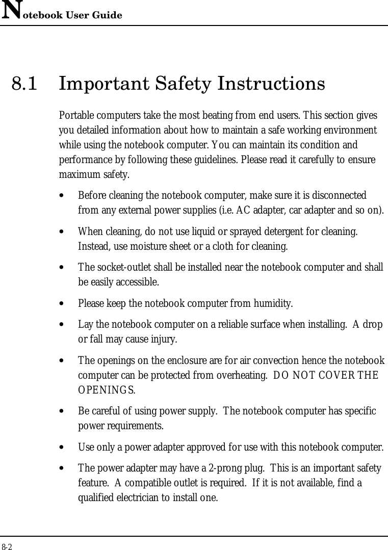 Notebook User Guide8-28.1 Important Safety InstructionsPortable computers take the most beating from end users. This section givesyou detailed information about how to maintain a safe working environmentwhile using the notebook computer. You can maintain its condition andperformance by following these guidelines. Please read it carefully to ensuremaximum safety.• Before cleaning the notebook computer, make sure it is disconnectedfrom any external power supplies (i.e. AC adapter, car adapter and so on).• When cleaning, do not use liquid or sprayed detergent for cleaning.Instead, use moisture sheet or a cloth for cleaning.• The socket-outlet shall be installed near the notebook computer and shallbe easily accessible.• Please keep the notebook computer from humidity.• Lay the notebook computer on a reliable surface when installing.  A dropor fall may cause injury.• The openings on the enclosure are for air convection hence the notebookcomputer can be protected from overheating.  DO NOT COVER THEOPENINGS.• Be careful of using power supply.  The notebook computer has specificpower requirements.• Use only a power adapter approved for use with this notebook computer.• The power adapter may have a 2-prong plug.  This is an important safetyfeature.  A compatible outlet is required.  If it is not available, find aqualified electrician to install one.