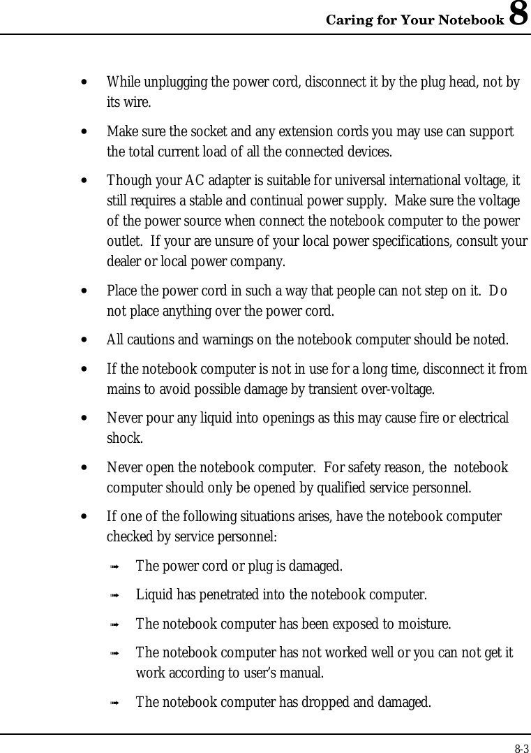 Caring for Your Notebook 88-3• While unplugging the power cord, disconnect it by the plug head, not byits wire.• Make sure the socket and any extension cords you may use can supportthe total current load of all the connected devices.• Though your AC adapter is suitable for universal international voltage, itstill requires a stable and continual power supply.  Make sure the voltageof the power source when connect the notebook computer to the poweroutlet.  If your are unsure of your local power specifications, consult yourdealer or local power company.• Place the power cord in such a way that people can not step on it.  Donot place anything over the power cord.• All cautions and warnings on the notebook computer should be noted.• If the notebook computer is not in use for a long time, disconnect it frommains to avoid possible damage by transient over-voltage.• Never pour any liquid into openings as this may cause fire or electricalshock.• Never open the notebook computer.  For safety reason, the  notebookcomputer should only be opened by qualified service personnel.• If one of the following situations arises, have the notebook computerchecked by service personnel:ß The power cord or plug is damaged.ß Liquid has penetrated into the notebook computer.ß The notebook computer has been exposed to moisture.ß The notebook computer has not worked well or you can not get itwork according to user’s manual.ß The notebook computer has dropped and damaged.