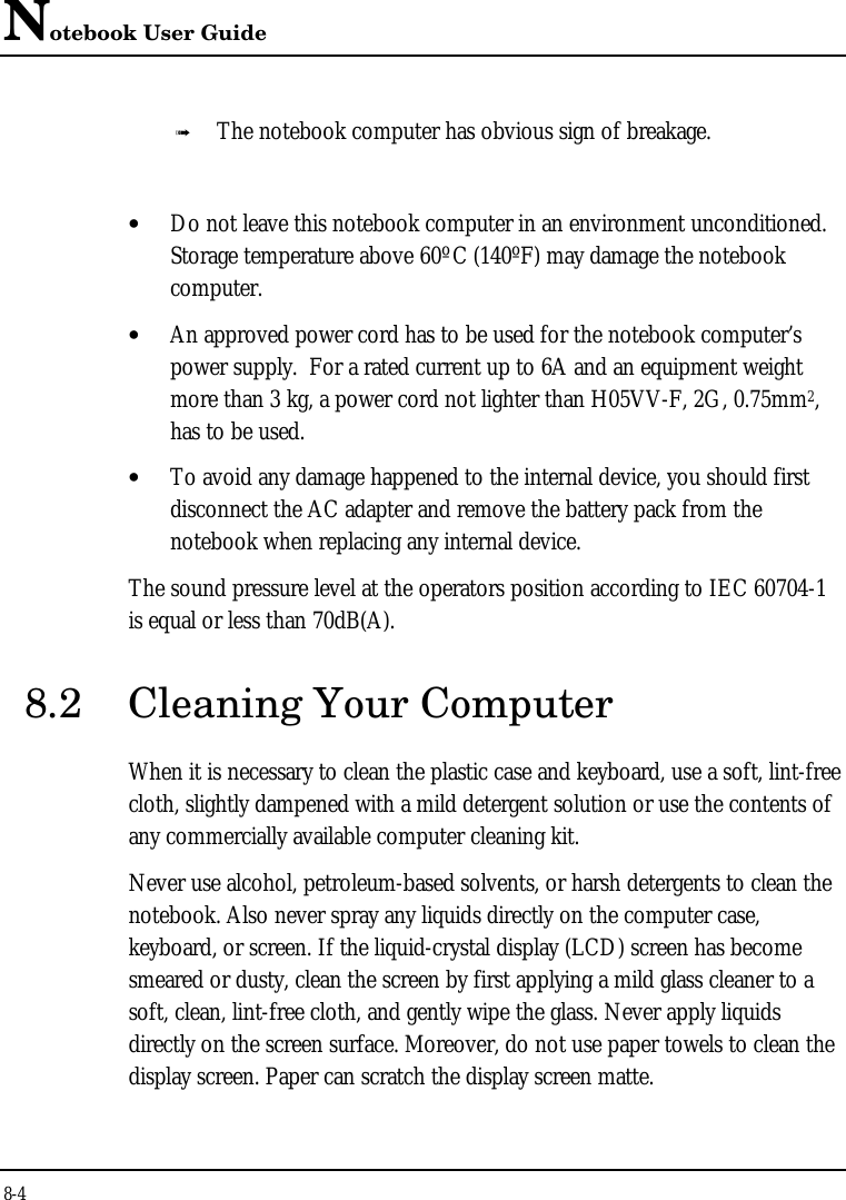 Notebook User Guide8-4ß The notebook computer has obvious sign of breakage.• Do not leave this notebook computer in an environment unconditioned.Storage temperature above 60ºC (140ºF) may damage the notebookcomputer.• An approved power cord has to be used for the notebook computer’spower supply.  For a rated current up to 6A and an equipment weightmore than 3 kg, a power cord not lighter than H05VV-F, 2G, 0.75mm2,has to be used.• To avoid any damage happened to the internal device, you should firstdisconnect the AC adapter and remove the battery pack from thenotebook when replacing any internal device.The sound pressure level at the operators position according to IEC 60704-1is equal or less than 70dB(A).8.2 Cleaning Your ComputerWhen it is necessary to clean the plastic case and keyboard, use a soft, lint-freecloth, slightly dampened with a mild detergent solution or use the contents ofany commercially available computer cleaning kit.Never use alcohol, petroleum-based solvents, or harsh detergents to clean thenotebook. Also never spray any liquids directly on the computer case,keyboard, or screen. If the liquid-crystal display (LCD) screen has becomesmeared or dusty, clean the screen by first applying a mild glass cleaner to asoft, clean, lint-free cloth, and gently wipe the glass. Never apply liquidsdirectly on the screen surface. Moreover, do not use paper towels to clean thedisplay screen. Paper can scratch the display screen matte.