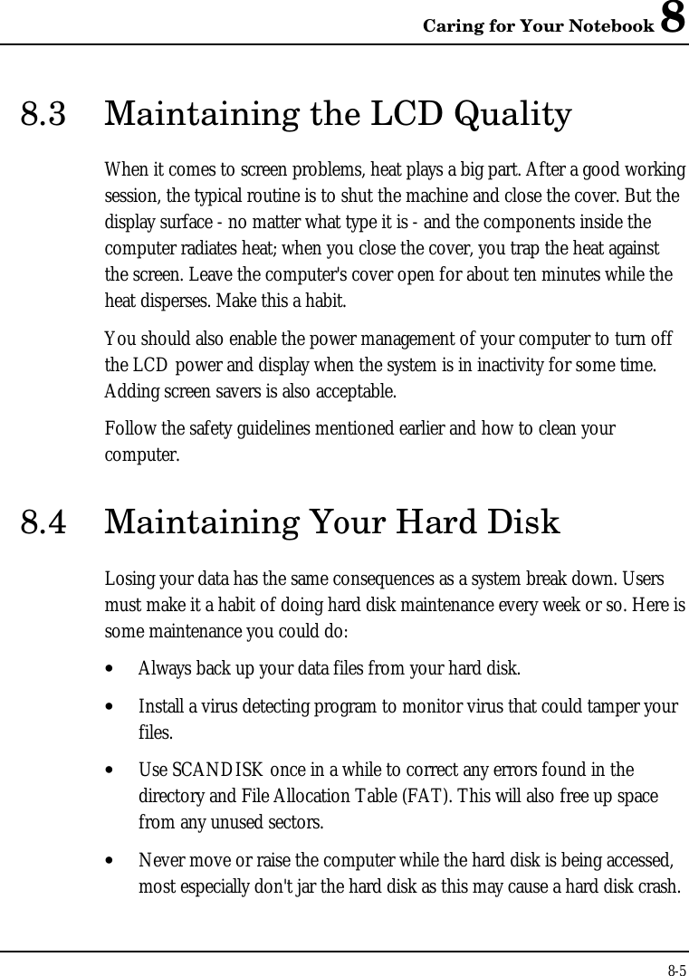 Caring for Your Notebook 88-58.3 Maintaining the LCD QualityWhen it comes to screen problems, heat plays a big part. After a good workingsession, the typical routine is to shut the machine and close the cover. But thedisplay surface - no matter what type it is - and the components inside thecomputer radiates heat; when you close the cover, you trap the heat againstthe screen. Leave the computer&apos;s cover open for about ten minutes while theheat disperses. Make this a habit.You should also enable the power management of your computer to turn offthe LCD power and display when the system is in inactivity for some time.Adding screen savers is also acceptable.Follow the safety guidelines mentioned earlier and how to clean yourcomputer.8.4 Maintaining Your Hard DiskLosing your data has the same consequences as a system break down. Usersmust make it a habit of doing hard disk maintenance every week or so. Here issome maintenance you could do:• Always back up your data files from your hard disk.• Install a virus detecting program to monitor virus that could tamper yourfiles.• Use SCANDISK once in a while to correct any errors found in thedirectory and File Allocation Table (FAT). This will also free up spacefrom any unused sectors.• Never move or raise the computer while the hard disk is being accessed,most especially don&apos;t jar the hard disk as this may cause a hard disk crash.