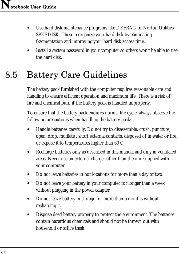 Notebook User Guide8-6• Use hard disk maintenance programs like DEFRAG or Norton UtilitiesSPEEDISK. These reorganize your hard disk by eliminatingfragmentation and improving your hard disk access time.• Install a system password in your computer so others won&apos;t be able to usethe hard disk.8.5 Battery Care GuidelinesThe battery pack furnished with the computer requires reasonable care andhandling to ensure efficient operation and maximum life. There is a risk offire and chemical burn if the battery pack is handled improperly.To ensure that the battery pack endures normal life cycle, always observe thefollowing precautions when handling the battery pack:• Handle batteries carefully. Do not try to disassemble, crush, puncture,open, drop, mutilate , short external contacts, disposed of in water or fire,or expose it to temperatures higher than 60 C.• Recharge batteries only as described in this manual and only in ventilatedareas. Never use an external charger other than the one supplied withyour computer.• Do not leave batteries in hot locations for more than a day or two.• Do not leave your battery in your computer for longer than a weekwithout plugging in the power adapter.• Do not leave battery in storage for more than 6 months withoutrecharging it.• Dispose dead battery properly to protect the environment. The batteriescontain hazardous chemicals and should not be thrown out withhousehold or office trash.