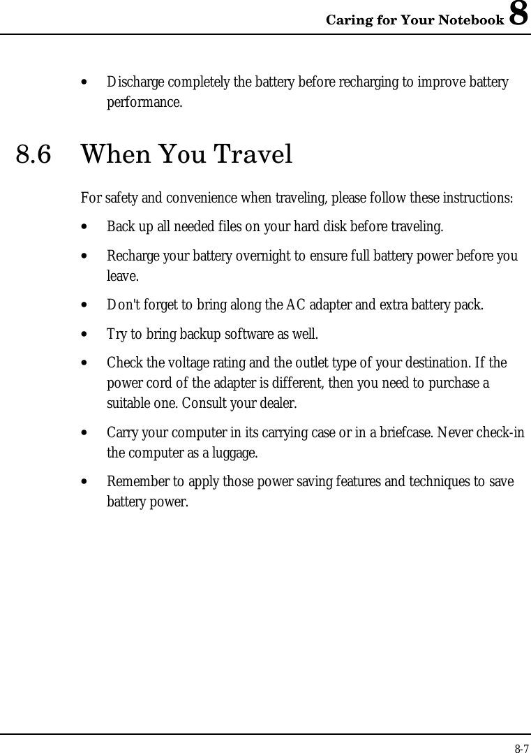 Caring for Your Notebook 88-7• Discharge completely the battery before recharging to improve batteryperformance.8.6 When You TravelFor safety and convenience when traveling, please follow these instructions:• Back up all needed files on your hard disk before traveling.• Recharge your battery overnight to ensure full battery power before youleave.• Don&apos;t forget to bring along the AC adapter and extra battery pack.• Try to bring backup software as well.• Check the voltage rating and the outlet type of your destination. If thepower cord of the adapter is different, then you need to purchase asuitable one. Consult your dealer.• Carry your computer in its carrying case or in a briefcase. Never check-inthe computer as a luggage.• Remember to apply those power saving features and techniques to savebattery power.