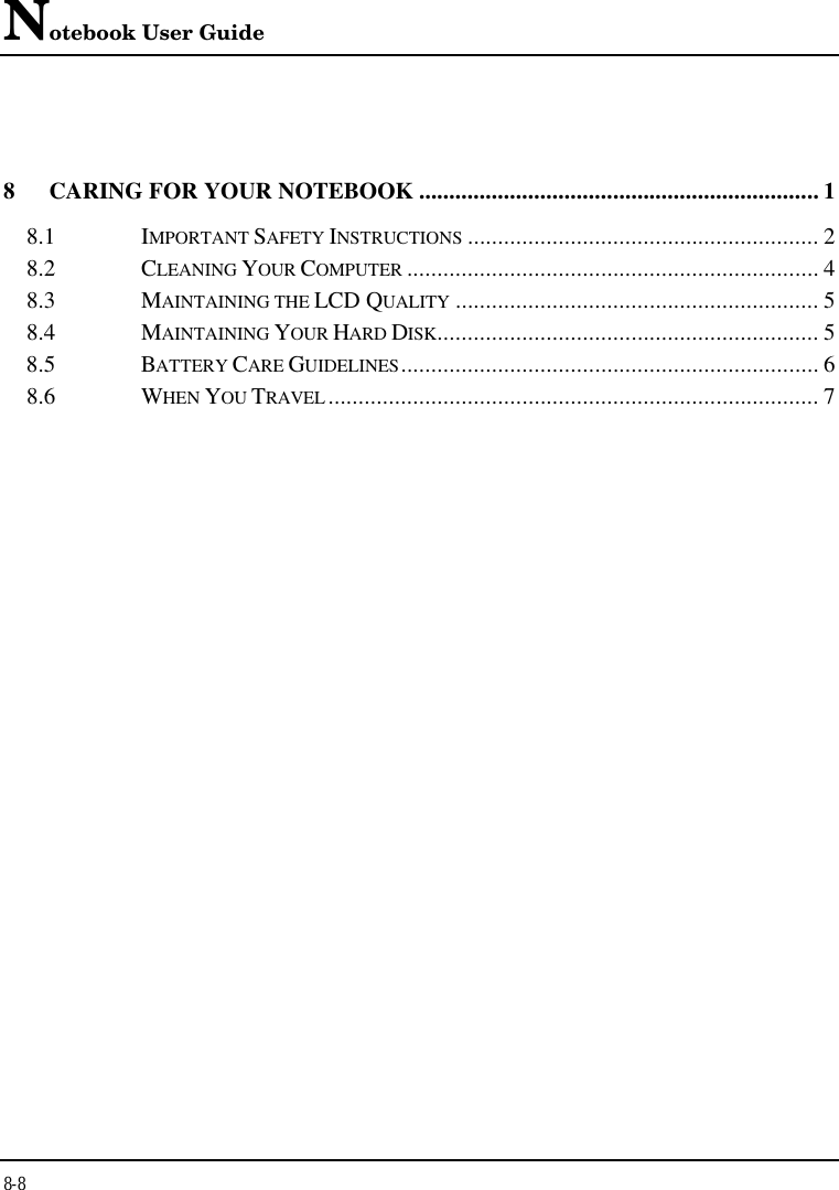 Notebook User Guide8-88CARING FOR YOUR NOTEBOOK .................................................................. 18.1 IMPORTANT SAFETY INSTRUCTIONS .......................................................... 28.2 CLEANING YOUR COMPUTER .................................................................... 48.3 MAINTAINING THE LCD QUALITY ............................................................ 58.4 MAINTAINING YOUR HARD DISK............................................................... 58.5 BATTERY CARE GUIDELINES..................................................................... 68.6 WHEN YOU TRAVEL ................................................................................. 7