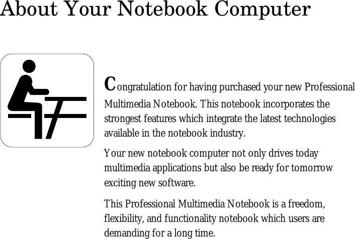 About Your Notebook ComputerCongratulation for having purchased your new ProfessionalMultimedia Notebook. This notebook incorporates thestrongest features which integrate the latest technologiesavailable in the notebook industry.Your new notebook computer not only drives todaymultimedia applications but also be ready for tomorrowexciting new software.This Professional Multimedia Notebook is a freedom,flexibility, and functionality notebook which users aredemanding for a long time.
