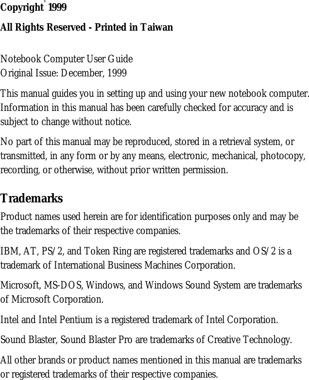 Copyright©1999All Rights Reserved - Printed in TaiwanNotebook Computer User GuideOriginal Issue: December, 1999This manual guides you in setting up and using your new notebook computer.Information in this manual has been carefully checked for accuracy and issubject to change without notice.No part of this manual may be reproduced, stored in a retrieval system, ortransmitted, in any form or by any means, electronic, mechanical, photocopy,recording, or otherwise, without prior written permission.TrademarksProduct names used herein are for identification purposes only and may bethe trademarks of their respective companies.IBM, AT, PS/2, and Token Ring are registered trademarks and OS/2 is atrademark of International Business Machines Corporation.Microsoft, MS-DOS, Windows, and Windows Sound System are trademarksof Microsoft Corporation.Intel and Intel Pentium is a registered trademark of Intel Corporation.Sound Blaster, Sound Blaster Pro are trademarks of Creative Technology.All other brands or product names mentioned in this manual are trademarksor registered trademarks of their respective companies.