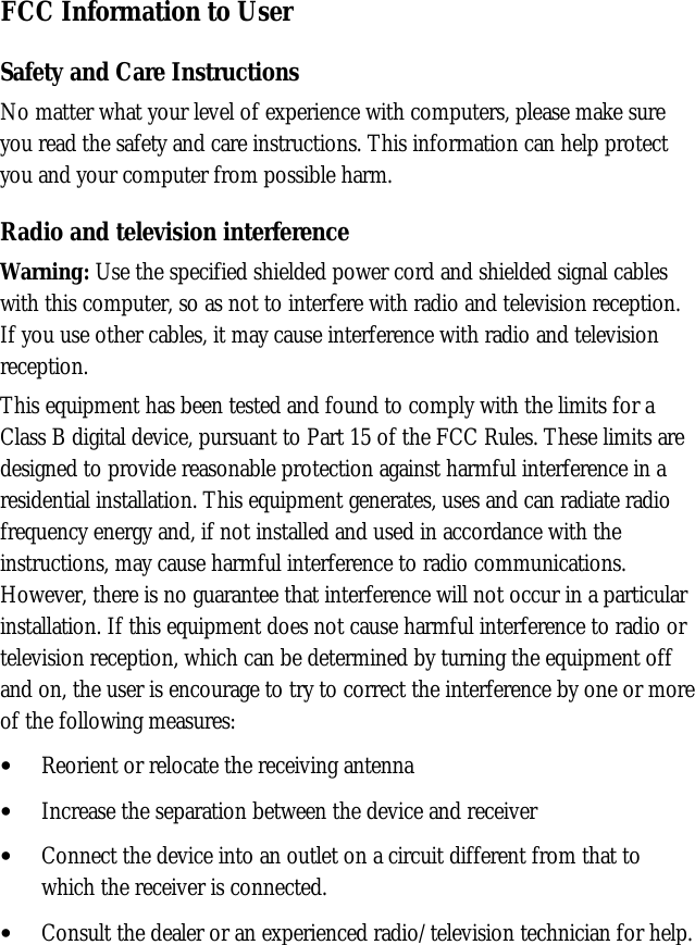 FCC Information to UserSafety and Care InstructionsNo matter what your level of experience with computers, please make sureyou read the safety and care instructions. This information can help protectyou and your computer from possible harm.Radio and television interferenceWarning: Use the specified shielded power cord and shielded signal cableswith this computer, so as not to interfere with radio and television reception.If you use other cables, it may cause interference with radio and televisionreception.This equipment has been tested and found to comply with the limits for aClass B digital device, pursuant to Part 15 of the FCC Rules. These limits aredesigned to provide reasonable protection against harmful interference in aresidential installation. This equipment generates, uses and can radiate radiofrequency energy and, if not installed and used in accordance with theinstructions, may cause harmful interference to radio communications.However, there is no guarantee that interference will not occur in a particularinstallation. If this equipment does not cause harmful interference to radio ortelevision reception, which can be determined by turning the equipment offand on, the user is encourage to try to correct the interference by one or moreof the following measures:• Reorient or relocate the receiving antenna• Increase the separation between the device and receiver• Connect the device into an outlet on a circuit different from that towhich the receiver is connected.• Consult the dealer or an experienced radio/television technician for help.