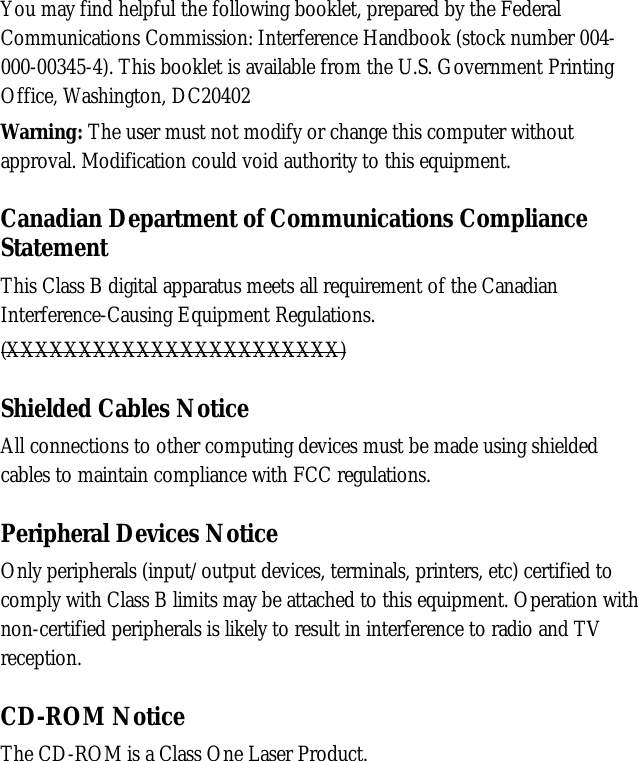 You may find helpful the following booklet, prepared by the FederalCommunications Commission: Interference Handbook (stock number 004-000-00345-4). This booklet is available from the U.S. Government PrintingOffice, Washington, DC20402Warning: The user must not modify or change this computer withoutapproval. Modification could void authority to this equipment.Canadian Department of Communications ComplianceStatementThis Class B digital apparatus meets all requirement of the CanadianInterference-Causing Equipment Regulations.(XXXXXXXXXXXXXXXXXXXXXXX)Shielded Cables NoticeAll connections to other computing devices must be made using shieldedcables to maintain compliance with FCC regulations.Peripheral Devices NoticeOnly peripherals (input/output devices, terminals, printers, etc) certified tocomply with Class B limits may be attached to this equipment. Operation withnon-certified peripherals is likely to result in interference to radio and TVreception.CD-ROM NoticeThe CD-ROM is a Class One Laser Product.