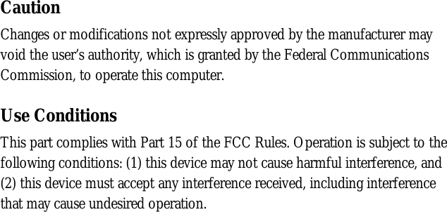 CautionChanges or modifications not expressly approved by the manufacturer mayvoid the user’s authority, which is granted by the Federal CommunicationsCommission, to operate this computer.Use ConditionsThis part complies with Part 15 of the FCC Rules. Operation is subject to thefollowing conditions: (1) this device may not cause harmful interference, and(2) this device must accept any interference received, including interferencethat may cause undesired operation.