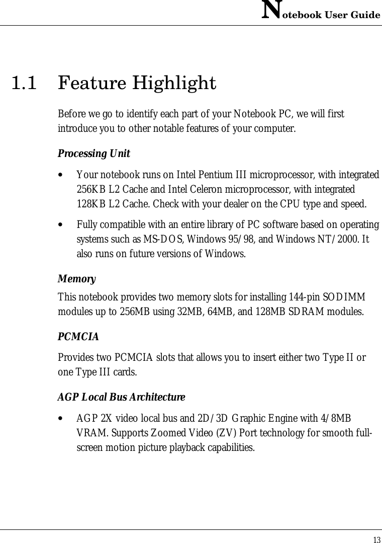 Notebook User Guide131.1 Feature HighlightBefore we go to identify each part of your Notebook PC, we will firstintroduce you to other notable features of your computer.Processing Unit• Your notebook runs on Intel Pentium III microprocessor, with integrated256KB L2 Cache and Intel Celeron microprocessor, with integrated128KB L2 Cache. Check with your dealer on the CPU type and speed.• Fully compatible with an entire library of PC software based on operatingsystems such as MS-DOS, Windows 95/98, and Windows NT/2000. Italso runs on future versions of Windows.MemoryThis notebook provides two memory slots for installing 144-pin SODIMMmodules up to 256MB using 32MB, 64MB, and 128MB SDRAM modules.PCMCIAProvides two PCMCIA slots that allows you to insert either two Type II orone Type III cards.AGP Local Bus Architecture• AGP 2X video local bus and 2D/3D Graphic Engine with 4/8MBVRAM. Supports Zoomed Video (ZV) Port technology for smooth full-screen motion picture playback capabilities.