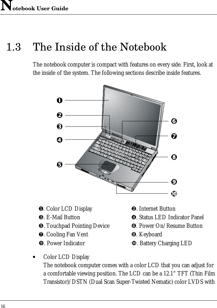 Notebook User Guide161.3 The Inside of the NotebookThe notebook computer is compact with features on every side. First, look atthe inside of the system. The following sections describe inside features.¶. Color LCD Display ·. Internet Button¸. E-Mail Button ¹. Status LED Indicator Panelº. Touchpad Pointing Device ». Power On/Resume Button¼. Cooling Fan Vent ½. Keyboard”. Power Indicator •. Battery Charging LED• Color LCD DisplayThe notebook computer comes with a color LCD that you can adjust fora comfortable viewing position. The LCD can be a 12.1” TFT (Thin FilmTransistor)/DSTN (Dual Scan Super-Twisted Nematic) color LVDS with