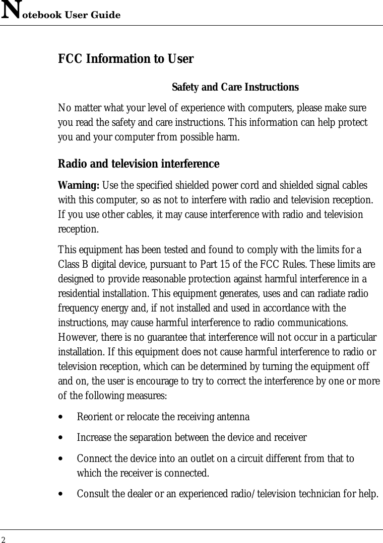 Notebook User Guide2FCC Information to UserSafety and Care InstructionsNo matter what your level of experience with computers, please make sureyou read the safety and care instructions. This information can help protectyou and your computer from possible harm.Radio and television interferenceWarning: Use the specified shielded power cord and shielded signal cableswith this computer, so as not to interfere with radio and television reception.If you use other cables, it may cause interference with radio and televisionreception.This equipment has been tested and found to comply with the limits for aClass B digital device, pursuant to Part 15 of the FCC Rules. These limits aredesigned to provide reasonable protection against harmful interference in aresidential installation. This equipment generates, uses and can radiate radiofrequency energy and, if not installed and used in accordance with theinstructions, may cause harmful interference to radio communications.However, there is no guarantee that interference will not occur in a particularinstallation. If this equipment does not cause harmful interference to radio ortelevision reception, which can be determined by turning the equipment offand on, the user is encourage to try to correct the interference by one or moreof the following measures:• Reorient or relocate the receiving antenna• Increase the separation between the device and receiver• Connect the device into an outlet on a circuit different from that towhich the receiver is connected.• Consult the dealer or an experienced radio/television technician for help.