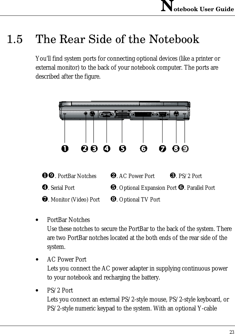 Notebook User Guide231.5 The Rear Side of the NotebookYou’ll find system ports for connecting optional devices (like a printer orexternal monitor) to the back of your notebook computer. The ports aredescribed after the figure.¶”. PortBar Notches ·. AC Power Port ¸. PS/2 Port¹. Serial Port º. Optional Expansion Port ». Parallel Port¼. Monitor (Video) Port ½. Optional TV Port• PortBar NotchesUse these notches to secure the PortBar to the back of the system. Thereare two PortBar notches located at the both ends of the rear side of thesystem.• AC Power PortLets you connect the AC power adapter in supplying continuous powerto your notebook and recharging the battery.• PS/2 PortLets you connect an external PS/2-style mouse, PS/2-style keyboard, orPS/2-style numeric keypad to the system. With an optional Y-cable