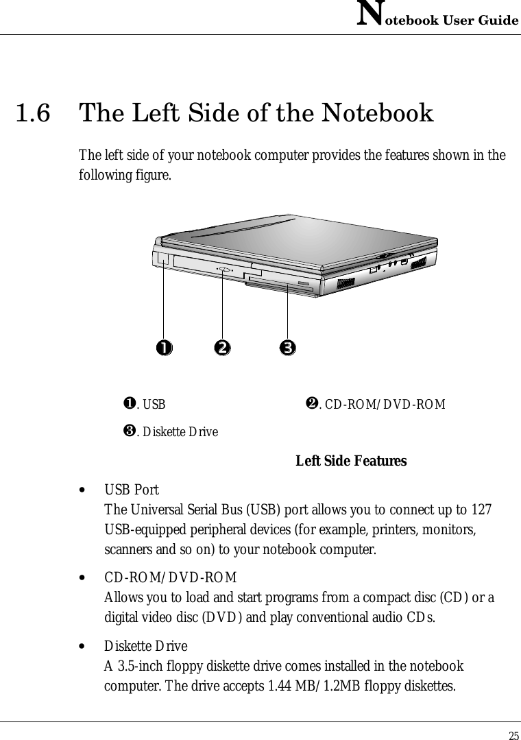 Notebook User Guide251.6 The Left Side of the NotebookThe left side of your notebook computer provides the features shown in thefollowing figure.¶. USB ·. CD-ROM/DVD-ROM¸. Diskette DriveLeft Side Features• USB PortThe Universal Serial Bus (USB) port allows you to connect up to 127USB-equipped peripheral devices (for example, printers, monitors,scanners and so on) to your notebook computer.• CD-ROM/DVD-ROMAllows you to load and start programs from a compact disc (CD) or adigital video disc (DVD) and play conventional audio CDs.• Diskette DriveA 3.5-inch floppy diskette drive comes installed in the notebookcomputer. The drive accepts 1.44 MB/1.2MB floppy diskettes.