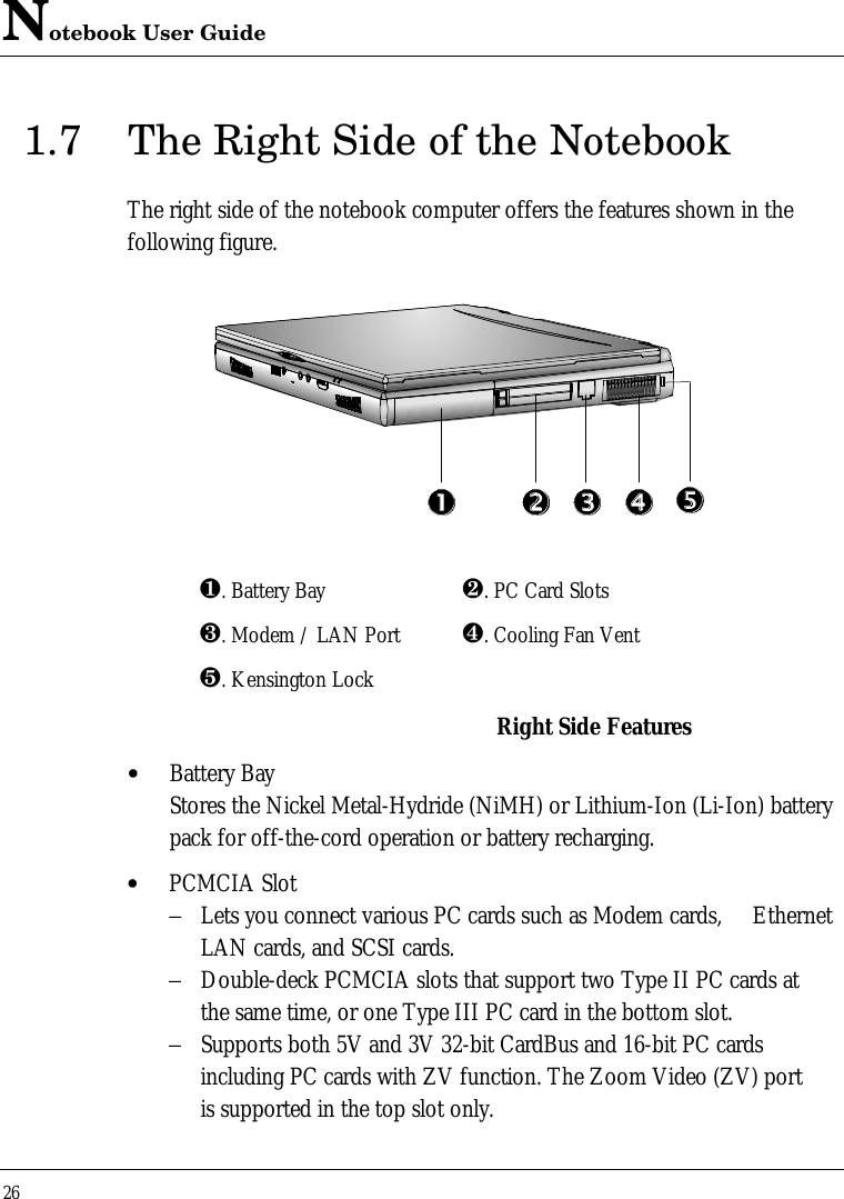 Notebook User Guide261.7 The Right Side of the NotebookThe right side of the notebook computer offers the features shown in thefollowing figure.¶. Battery Bay ·. PC Card Slots¸. Modem / LAN Port ¹. Cooling Fan Ventº. Kensington LockRight Side Features• Battery BayStores the Nickel Metal-Hydride (NiMH) or Lithium-Ion (Li-Ion) batterypack for off-the-cord operation or battery recharging.• PCMCIA Slot−Lets you connect various PC cards such as Modem cards,  Ethernet LAN cards, and SCSI cards.−Double-deck PCMCIA slots that support two Type II PC cards atthe same time, or one Type III PC card in the bottom slot.−Supports both 5V and 3V 32-bit CardBus and 16-bit PC cards including PC cards with ZV function. The Zoom Video (ZV) portis supported in the top slot only.