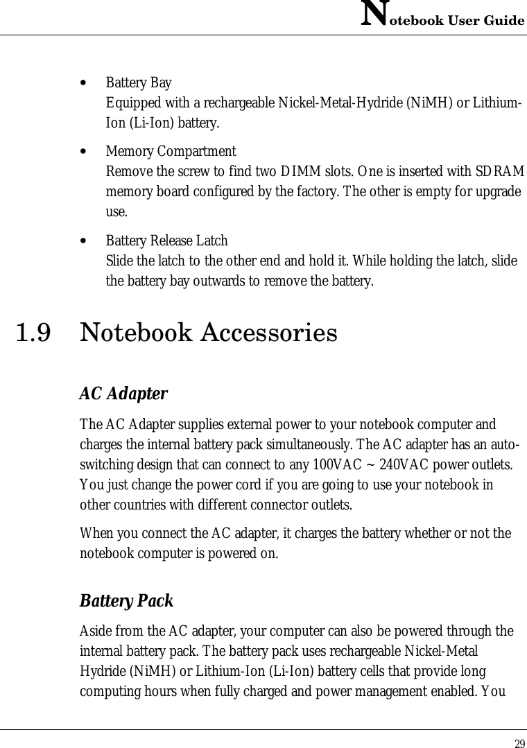 Notebook User Guide29• Battery BayEquipped with a rechargeable Nickel-Metal-Hydride (NiMH) or Lithium-Ion (Li-Ion) battery.• Memory CompartmentRemove the screw to find two DIMM slots. One is inserted with SDRAMmemory board configured by the factory. The other is empty for upgradeuse.• Battery Release LatchSlide the latch to the other end and hold it. While holding the latch, slidethe battery bay outwards to remove the battery.1.9 Notebook AccessoriesAC AdapterThe AC Adapter supplies external power to your notebook computer andcharges the internal battery pack simultaneously. The AC adapter has an auto-switching design that can connect to any 100VAC ~ 240VAC power outlets.You just change the power cord if you are going to use your notebook inother countries with different connector outlets.When you connect the AC adapter, it charges the battery whether or not thenotebook computer is powered on.Battery PackAside from the AC adapter, your computer can also be powered through theinternal battery pack. The battery pack uses rechargeable Nickel-MetalHydride (NiMH) or Lithium-Ion (Li-Ion) battery cells that provide longcomputing hours when fully charged and power management enabled. You
