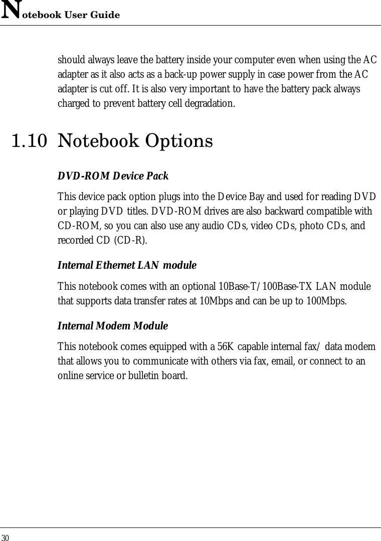 Notebook User Guide30should always leave the battery inside your computer even when using the ACadapter as it also acts as a back-up power supply in case power from the ACadapter is cut off. It is also very important to have the battery pack alwayscharged to prevent battery cell degradation.1.10 Notebook OptionsDVD-ROM Device PackThis device pack option plugs into the Device Bay and used for reading DVDor playing DVD titles. DVD-ROM drives are also backward compatible withCD-ROM, so you can also use any audio CDs, video CDs, photo CDs, andrecorded CD (CD-R).Internal Ethernet LAN moduleThis notebook comes with an optional 10Base-T/100Base-TX LAN modulethat supports data transfer rates at 10Mbps and can be up to 100Mbps.Internal Modem ModuleThis notebook comes equipped with a 56K capable internal fax/ data modemthat allows you to communicate with others via fax, email, or connect to anonline service or bulletin board.