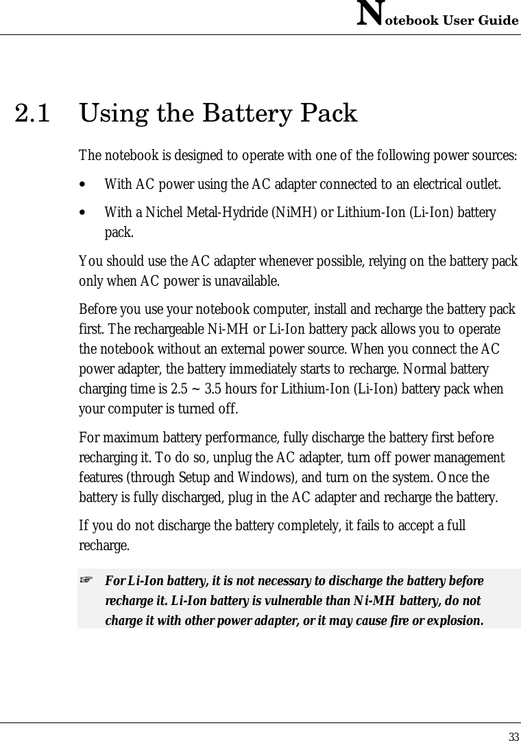 Notebook User Guide332.1 Using the Battery PackThe notebook is designed to operate with one of the following power sources:• With AC power using the AC adapter connected to an electrical outlet.• With a Nichel Metal-Hydride (NiMH) or Lithium-Ion (Li-Ion) batterypack.You should use the AC adapter whenever possible, relying on the battery packonly when AC power is unavailable.Before you use your notebook computer, install and recharge the battery packfirst. The rechargeable Ni-MH or Li-Ion battery pack allows you to operatethe notebook without an external power source. When you connect the ACpower adapter, the battery immediately starts to recharge. Normal batterycharging time is 2.5 ~ 3.5 hours for Lithium-Ion (Li-Ion) battery pack whenyour computer is turned off.For maximum battery performance, fully discharge the battery first beforerecharging it. To do so, unplug the AC adapter, turn off power managementfeatures (through Setup and Windows), and turn on the system. Once thebattery is fully discharged, plug in the AC adapter and recharge the battery.If you do not discharge the battery completely, it fails to accept a fullrecharge.+ For Li-Ion battery, it is not necessary to discharge the battery beforerecharge it. Li-Ion battery is vulnerable than Ni-MH battery, do notcharge it with other power adapter, or it may cause fire or explosion.