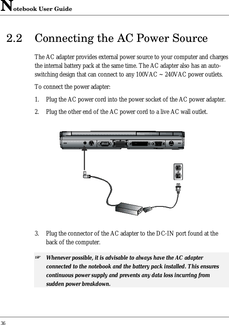 Notebook User Guide362.2 Connecting the AC Power SourceThe AC adapter provides external power source to your computer and chargesthe internal battery pack at the same time. The AC adapter also has an auto-switching design that can connect to any 100VAC ~ 240VAC power outlets.To connect the power adapter:1. Plug the AC power cord into the power socket of the AC power adapter.2. Plug the other end of the AC power cord to a live AC wall outlet.3. Plug the connector of the AC adapter to the DC-IN port found at theback of the computer.+ Whenever possible, it is advisable to always have the AC adapterconnected to the notebook and the battery pack installed. This ensurescontinuous power supply and prevents any data loss incurring fromsudden power breakdown.