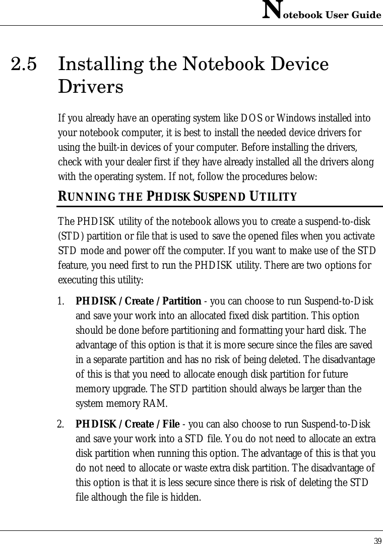 Notebook User Guide392.5 Installing the Notebook DeviceDriversIf you already have an operating system like DOS or Windows installed intoyour notebook computer, it is best to install the needed device drivers forusing the built-in devices of your computer. Before installing the drivers,check with your dealer first if they have already installed all the drivers alongwith the operating system. If not, follow the procedures below:RUNNING THE PHDISK SUSPEND UTILITYThe PHDISK utility of the notebook allows you to create a suspend-to-disk(STD) partition or file that is used to save the opened files when you activateSTD mode and power off the computer. If you want to make use of the STDfeature, you need first to run the PHDISK utility. There are two options forexecuting this utility:1. PHDISK /Create /Partition - you can choose to run Suspend-to-Diskand save your work into an allocated fixed disk partition. This optionshould be done before partitioning and formatting your hard disk. Theadvantage of this option is that it is more secure since the files are savedin a separate partition and has no risk of being deleted. The disadvantageof this is that you need to allocate enough disk partition for futurememory upgrade. The STD partition should always be larger than thesystem memory RAM.2. PHDISK /Create /File - you can also choose to run Suspend-to-Diskand save your work into a STD file. You do not need to allocate an extradisk partition when running this option. The advantage of this is that youdo not need to allocate or waste extra disk partition. The disadvantage ofthis option is that it is less secure since there is risk of deleting the STDfile although the file is hidden.