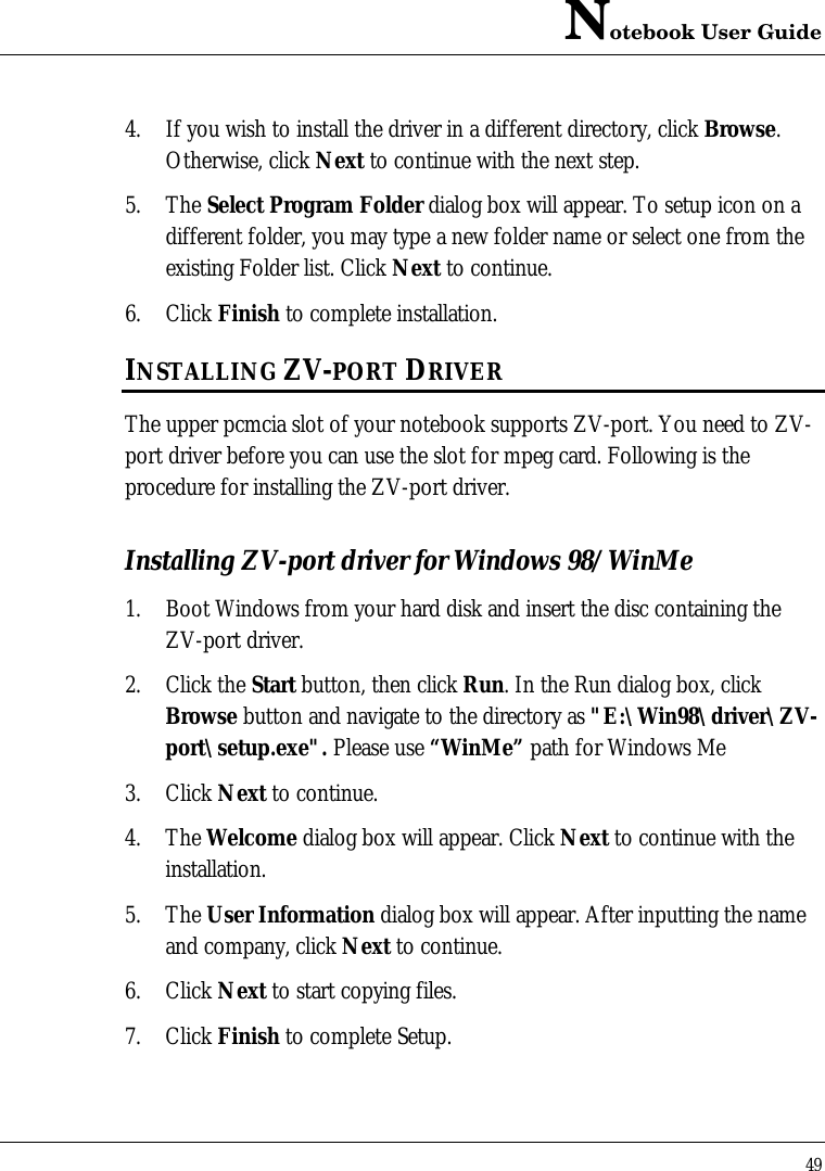 Notebook User Guide494. If you wish to install the driver in a different directory, click Browse.Otherwise, click Next to continue with the next step.5. The Select Program Folder dialog box will appear. To setup icon on adifferent folder, you may type a new folder name or select one from theexisting Folder list. Click Next to continue.6. Click Finish to complete installation.INSTALLING ZV-PORT DRIVERThe upper pcmcia slot of your notebook supports ZV-port. You need to ZV-port driver before you can use the slot for mpeg card. Following is theprocedure for installing the ZV-port driver.Installing ZV-port driver for Windows 98/WinMe1. Boot Windows from your hard disk and insert the disc containing theZV-port driver.2. Click the Start button, then click Run. In the Run dialog box, clickBrowse button and navigate to the directory as &quot;E:\Win98\driver\ZV-port\setup.exe&quot;. Please use “WinMe” path for Windows Me3. Click Next to continue.4. The Welcome dialog box will appear. Click Next to continue with theinstallation.5. The User Information dialog box will appear. After inputting the nameand company, click Next to continue.6. Click Next to start copying files.7. Click Finish to complete Setup.