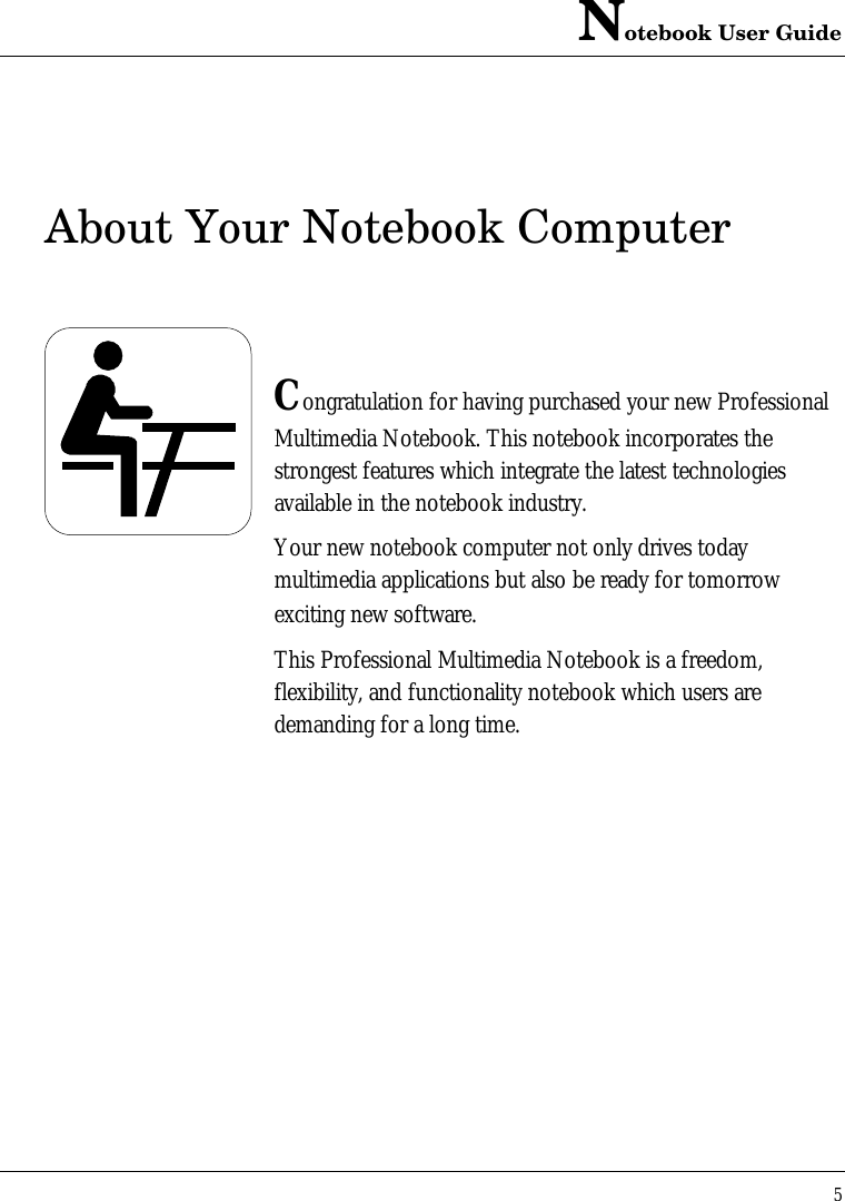 Notebook User Guide5About Your Notebook ComputerCongratulation for having purchased your new ProfessionalMultimedia Notebook. This notebook incorporates thestrongest features which integrate the latest technologiesavailable in the notebook industry.Your new notebook computer not only drives todaymultimedia applications but also be ready for tomorrowexciting new software.This Professional Multimedia Notebook is a freedom,flexibility, and functionality notebook which users aredemanding for a long time.