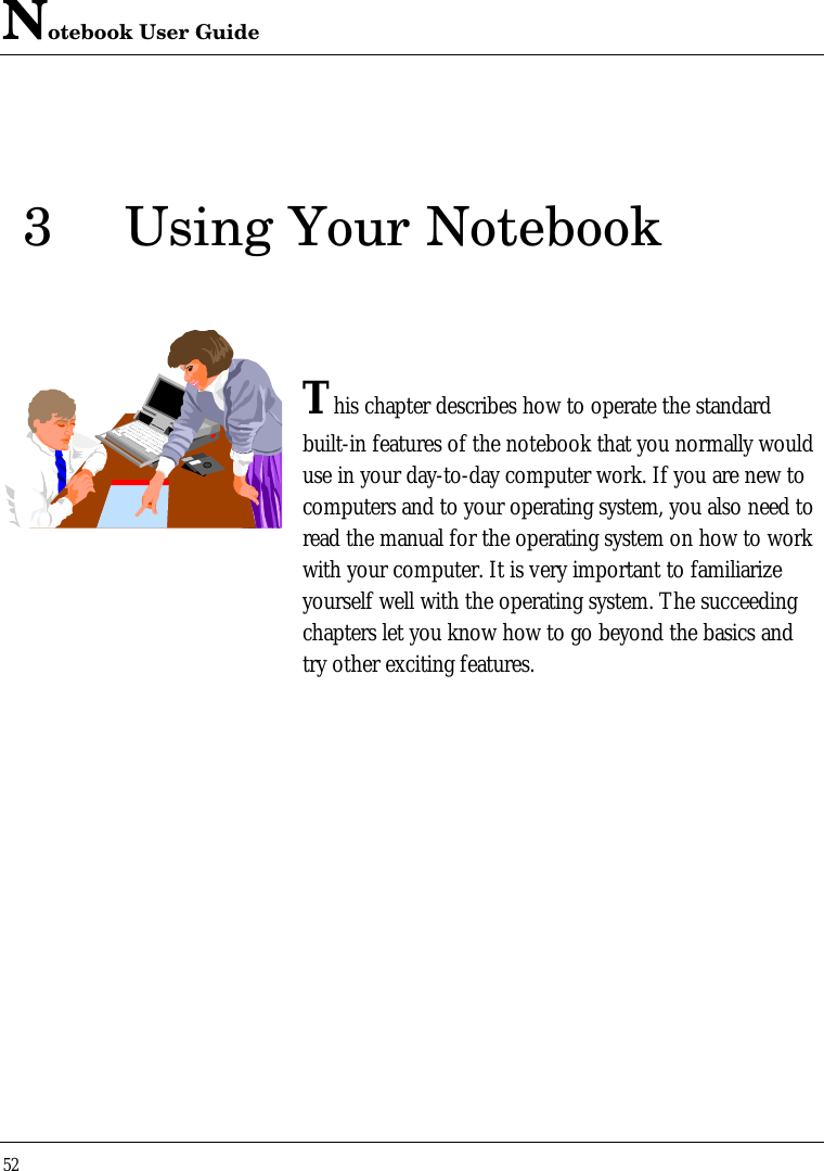 Notebook User Guide523Using Your NotebookThis chapter describes how to operate the standardbuilt-in features of the notebook that you normally woulduse in your day-to-day computer work. If you are new tocomputers and to your operating system, you also need toread the manual for the operating system on how to workwith your computer. It is very important to familiarizeyourself well with the operating system. The succeedingchapters let you know how to go beyond the basics andtry other exciting features.