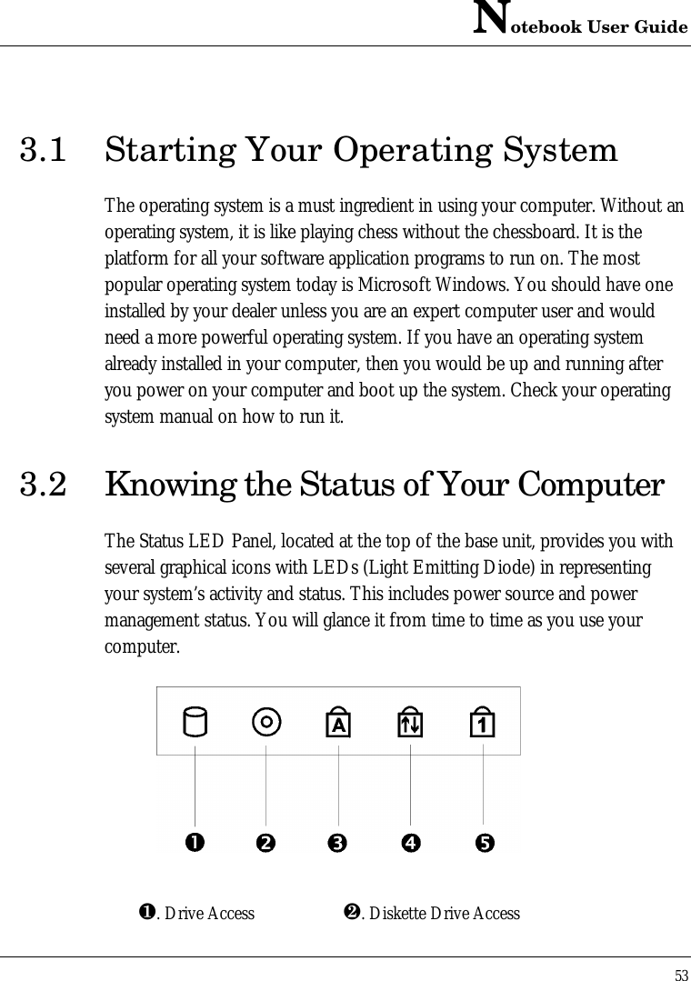 Notebook User Guide533.1 Starting Your Operating SystemThe operating system is a must ingredient in using your computer. Without anoperating system, it is like playing chess without the chessboard. It is theplatform for all your software application programs to run on. The mostpopular operating system today is Microsoft Windows. You should have oneinstalled by your dealer unless you are an expert computer user and wouldneed a more powerful operating system. If you have an operating systemalready installed in your computer, then you would be up and running afteryou power on your computer and boot up the system. Check your operatingsystem manual on how to run it.3.2 Knowing the Status of Your ComputerThe Status LED Panel, located at the top of the base unit, provides you withseveral graphical icons with LEDs (Light Emitting Diode) in representingyour system’s activity and status. This includes power source and powermanagement status. You will glance it from time to time as you use yourcomputer.¶. Drive Access ·. Diskette Drive Access