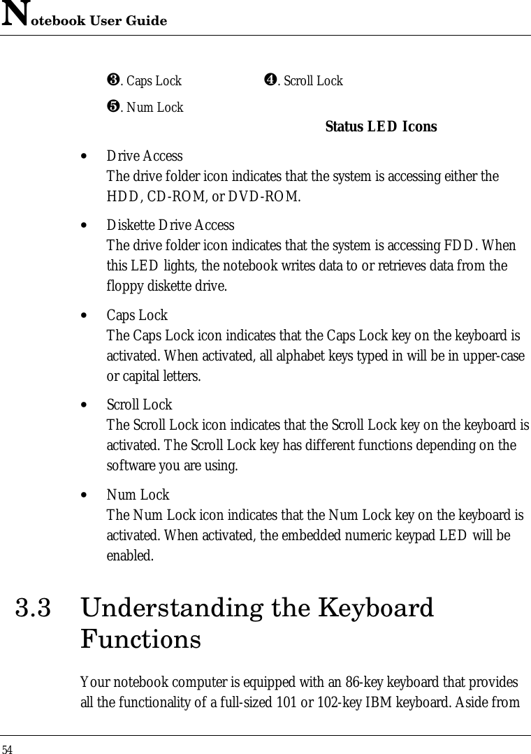 Notebook User Guide54¸. Caps Lock ¹. Scroll Lockº. Num Lock Status LED Icons• Drive AccessThe drive folder icon indicates that the system is accessing either theHDD, CD-ROM, or DVD-ROM.• Diskette Drive AccessThe drive folder icon indicates that the system is accessing FDD. Whenthis LED lights, the notebook writes data to or retrieves data from thefloppy diskette drive.• Caps LockThe Caps Lock icon indicates that the Caps Lock key on the keyboard isactivated. When activated, all alphabet keys typed in will be in upper-caseor capital letters.• Scroll LockThe Scroll Lock icon indicates that the Scroll Lock key on the keyboard isactivated. The Scroll Lock key has different functions depending on thesoftware you are using.• Num LockThe Num Lock icon indicates that the Num Lock key on the keyboard isactivated. When activated, the embedded numeric keypad LED will beenabled.3.3 Understanding the KeyboardFunctionsYour notebook computer is equipped with an 86-key keyboard that providesall the functionality of a full-sized 101 or 102-key IBM keyboard. Aside from