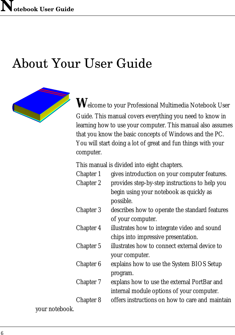 Notebook User Guide6About Your User GuideWelcome to your Professional Multimedia Notebook UserGuide. This manual covers everything you need to know inlearning how to use your computer. This manual also assumesthat you know the basic concepts of Windows and the PC.You will start doing a lot of great and fun things with yourcomputer.This manual is divided into eight chapters.Chapter 1 gives introduction on your computer features.Chapter 2 provides step-by-step instructions to help youbegin using your notebook as quickly aspossible.Chapter 3 describes how to operate the standard featuresof your computer.Chapter 4 illustrates how to integrate video and soundchips into impressive presentation.Chapter 5 illustrates how to connect external device toyour computer.Chapter 6 explains how to use the System BIOS Setupprogram.Chapter 7 explans how to use the external PortBar andinternal module options of your computer.Chapter 8 offers instructions on how to care and maintainyour notebook.