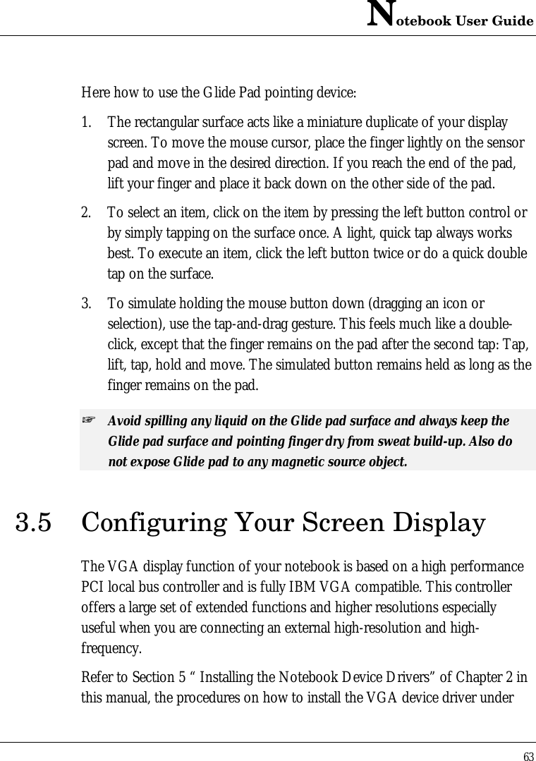 Notebook User Guide63Here how to use the Glide Pad pointing device:1. The rectangular surface acts like a miniature duplicate of your displayscreen. To move the mouse cursor, place the finger lightly on the sensorpad and move in the desired direction. If you reach the end of the pad,lift your finger and place it back down on the other side of the pad.2. To select an item, click on the item by pressing the left button control orby simply tapping on the surface once. A light, quick tap always worksbest. To execute an item, click the left button twice or do a quick doubletap on the surface.3. To simulate holding the mouse button down (dragging an icon orselection), use the tap-and-drag gesture. This feels much like a double-click, except that the finger remains on the pad after the second tap: Tap,lift, tap, hold and move. The simulated button remains held as long as thefinger remains on the pad.+ Avoid spilling any liquid on the Glide pad surface and always keep theGlide pad surface and pointing finger dry from sweat build-up. Also donot expose Glide pad to any magnetic source object.3.5 Configuring Your Screen DisplayThe VGA display function of your notebook is based on a high performancePCI local bus controller and is fully IBM VGA compatible. This controlleroffers a large set of extended functions and higher resolutions especiallyuseful when you are connecting an external high-resolution and high-frequency.Refer to Section 5 “ Installing the Notebook Device Drivers” of Chapter 2 inthis manual, the procedures on how to install the VGA device driver under