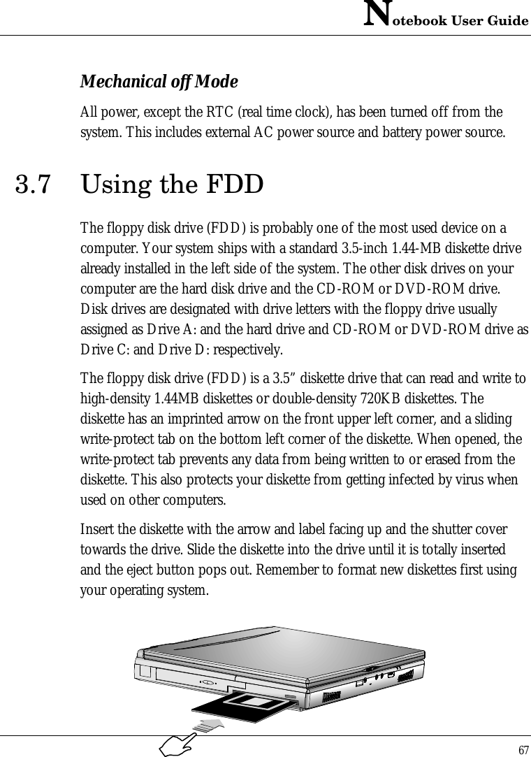 Notebook User Guide67Mechanical off ModeAll power, except the RTC (real time clock), has been turned off from thesystem. This includes external AC power source and battery power source.3.7 Using the FDDThe floppy disk drive (FDD) is probably one of the most used device on acomputer. Your system ships with a standard 3.5-inch 1.44-MB diskette drivealready installed in the left side of the system. The other disk drives on yourcomputer are the hard disk drive and the CD-ROM or DVD-ROM drive.Disk drives are designated with drive letters with the floppy drive usuallyassigned as Drive A: and the hard drive and CD-ROM or DVD-ROM drive asDrive C: and Drive D: respectively.The floppy disk drive (FDD) is a 3.5” diskette drive that can read and write tohigh-density 1.44MB diskettes or double-density 720KB diskettes. Thediskette has an imprinted arrow on the front upper left corner, and a slidingwrite-protect tab on the bottom left corner of the diskette. When opened, thewrite-protect tab prevents any data from being written to or erased from thediskette. This also protects your diskette from getting infected by virus whenused on other computers.Insert the diskette with the arrow and label facing up and the shutter covertowards the drive. Slide the diskette into the drive until it is totally insertedand the eject button pops out. Remember to format new diskettes first usingyour operating system.