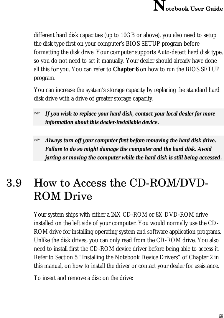 Notebook User Guide69different hard disk capacities (up to 10GB or above), you also need to setupthe disk type first on your computer’s BIOS SETUP program beforeformatting the disk drive. Your computer supports Auto-detect hard disk type,so you do not need to set it manually. Your dealer should already have doneall this for you. You can refer to Chapter 6 on how to run the BIOS SETUPprogram.You can increase the system’s storage capacity by replacing the standard harddisk drive with a drive of greater storage capacity.+ If you wish to replace your hard disk, contact your local dealer for moreinformation about this dealer-installable device.+ Always turn off your computer first before removing the hard disk drive.Failure to do so might damage the computer and the hard disk. Avoidjarring or moving the computer while the hard disk is still being accessed.3.9 How to Access the CD-ROM/DVD-ROM DriveYour system ships with either a 24X CD-ROM or 8X DVD-ROM driveinstalled on the left side of your computer. You would normally use the CD-ROM drive for installing operating system and software application programs.Unlike the disk drives, you can only read from the CD-ROM drive. You alsoneed to install first the CD-ROM device driver before being able to access it.Refer to Section 5 “Installing the Notebook Device Drivers” of Chapter 2 inthis manual, on how to install the driver or contact your dealer for assistance.To insert and remove a disc on the drive: