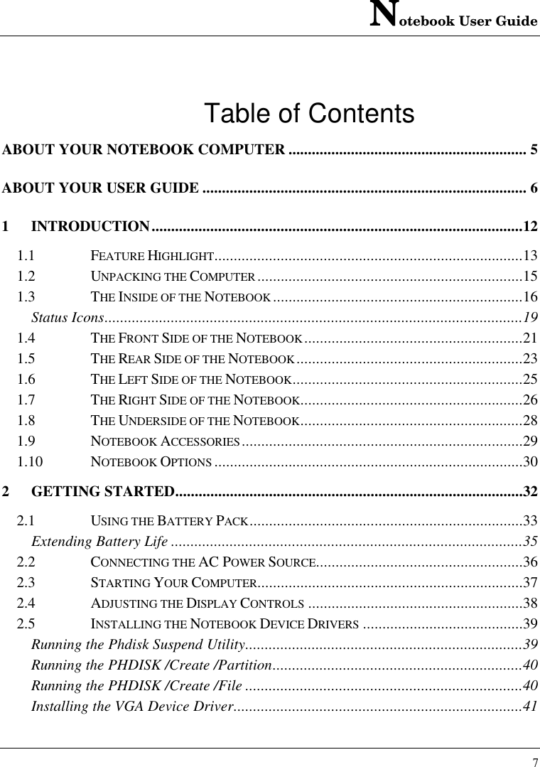 Notebook User Guide7Table of ContentsABOUT YOUR NOTEBOOK COMPUTER ............................................................. 5ABOUT YOUR USER GUIDE ................................................................................... 61INTRODUCTION...............................................................................................121.1 FEATURE HIGHLIGHT...............................................................................131.2 UNPACKING THE COMPUTER ....................................................................151.3 THE INSIDE OF THE NOTEBOOK ................................................................16Status Icons...........................................................................................................191.4 THE FRONT SIDE OF THE NOTEBOOK........................................................211.5 THE REAR SIDE OF THE NOTEBOOK..........................................................231.6 THE LEFT SIDE OF THE NOTEBOOK...........................................................251.7 THE RIGHT SIDE OF THE NOTEBOOK.........................................................261.8 THE UNDERSIDE OF THE NOTEBOOK.........................................................281.9 NOTEBOOK ACCESSORIES........................................................................291.10 NOTEBOOK OPTIONS ...............................................................................302GETTING STARTED.........................................................................................322.1 USING THE BATTERY PACK......................................................................33Extending Battery Life ..........................................................................................352.2 CONNECTING THE AC POWER SOURCE.....................................................362.3 STARTING YOUR COMPUTER....................................................................372.4 ADJUSTING THE DISPLAY CONTROLS .......................................................382.5 INSTALLING THE NOTEBOOK DEVICE DRIVERS .........................................39Running the Phdisk Suspend Utility.......................................................................39Running the PHDISK /Create /Partition................................................................40Running the PHDISK /Create /File .......................................................................40Installing the VGA Device Driver..........................................................................41
