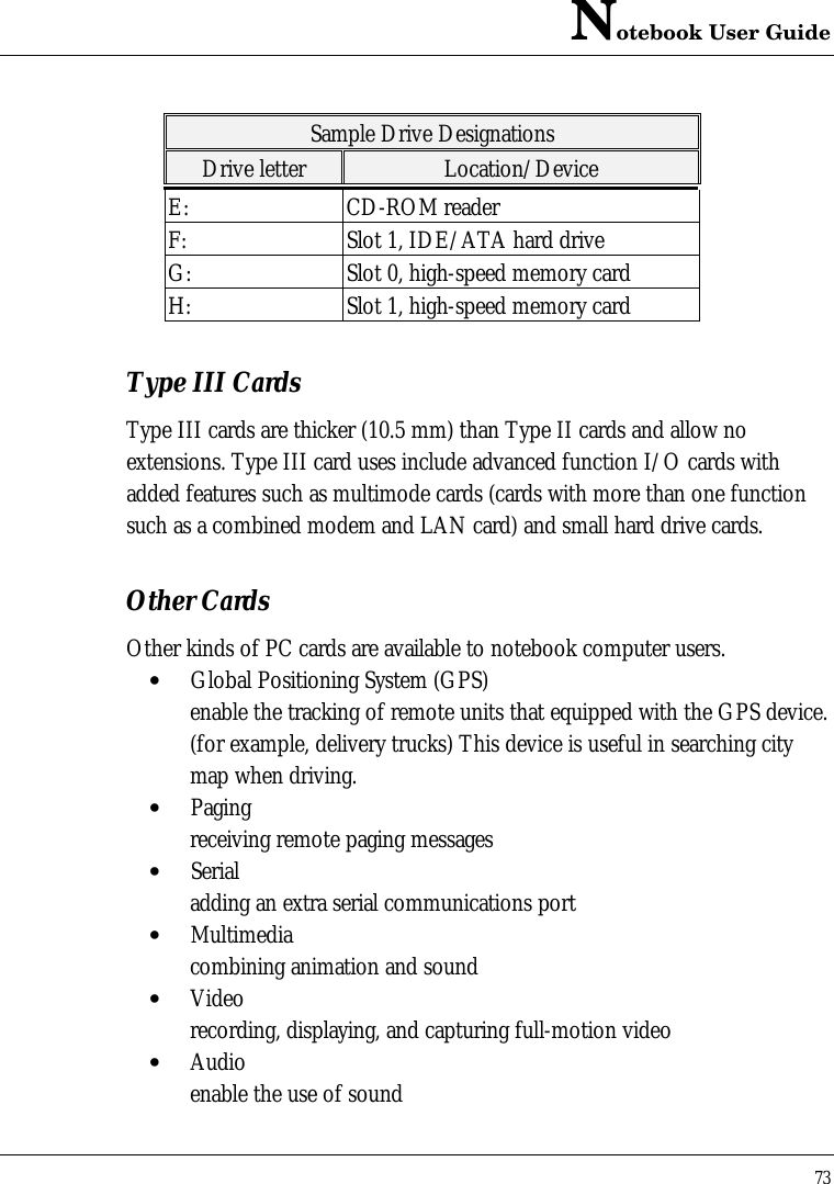 Notebook User Guide73Sample Drive DesignationsDrive letter Location/DeviceE: CD-ROM readerF: Slot 1, IDE/ATA hard driveG: Slot 0, high-speed memory cardH: Slot 1, high-speed memory cardType III CardsType III cards are thicker (10.5 mm) than Type II cards and allow noextensions. Type III card uses include advanced function I/O cards withadded features such as multimode cards (cards with more than one functionsuch as a combined modem and LAN card) and small hard drive cards.Other CardsOther kinds of PC cards are available to notebook computer users.• Global Positioning System (GPS)enable the tracking of remote units that equipped with the GPS device.(for example, delivery trucks) This device is useful in searching citymap when driving.• Paging receiving remote paging messages• Serialadding an extra serial communications port• Multimediacombining animation and sound• Videorecording, displaying, and capturing full-motion video• Audioenable the use of sound