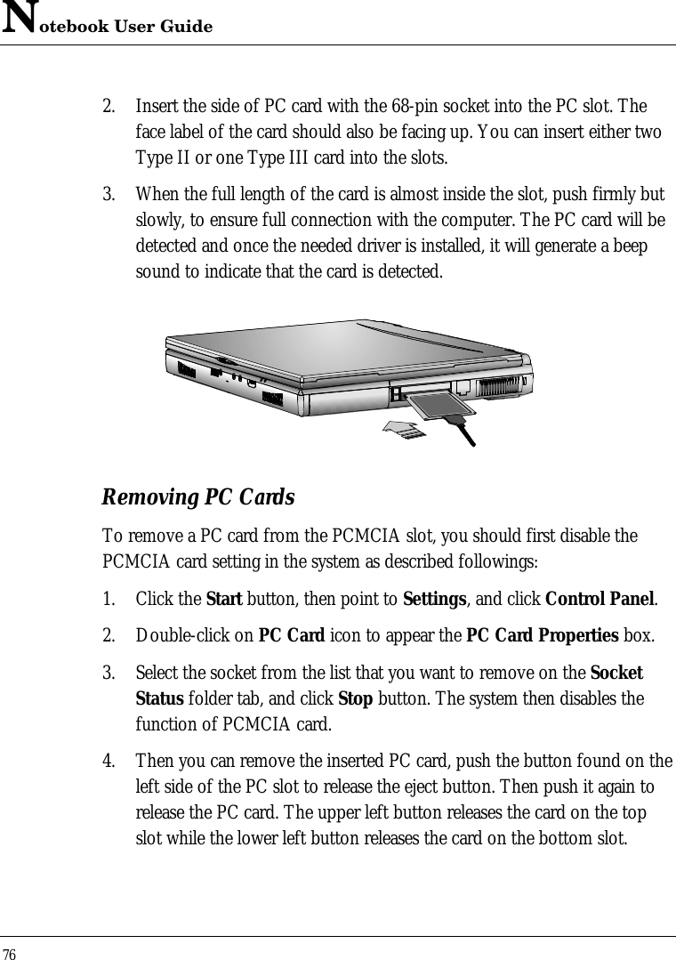 Notebook User Guide762. Insert the side of PC card with the 68-pin socket into the PC slot. Theface label of the card should also be facing up. You can insert either twoType II or one Type III card into the slots.3. When the full length of the card is almost inside the slot, push firmly butslowly, to ensure full connection with the computer. The PC card will bedetected and once the needed driver is installed, it will generate a beepsound to indicate that the card is detected.Removing PC CardsTo remove a PC card from the PCMCIA slot, you should first disable thePCMCIA card setting in the system as described followings:1. Click the Start button, then point to Settings, and click Control Panel.2. Double-click on PC Card icon to appear the PC Card Properties box.3. Select the socket from the list that you want to remove on the SocketStatus folder tab, and click Stop button. The system then disables thefunction of PCMCIA card.4. Then you can remove the inserted PC card, push the button found on theleft side of the PC slot to release the eject button. Then push it again torelease the PC card. The upper left button releases the card on the topslot while the lower left button releases the card on the bottom slot.