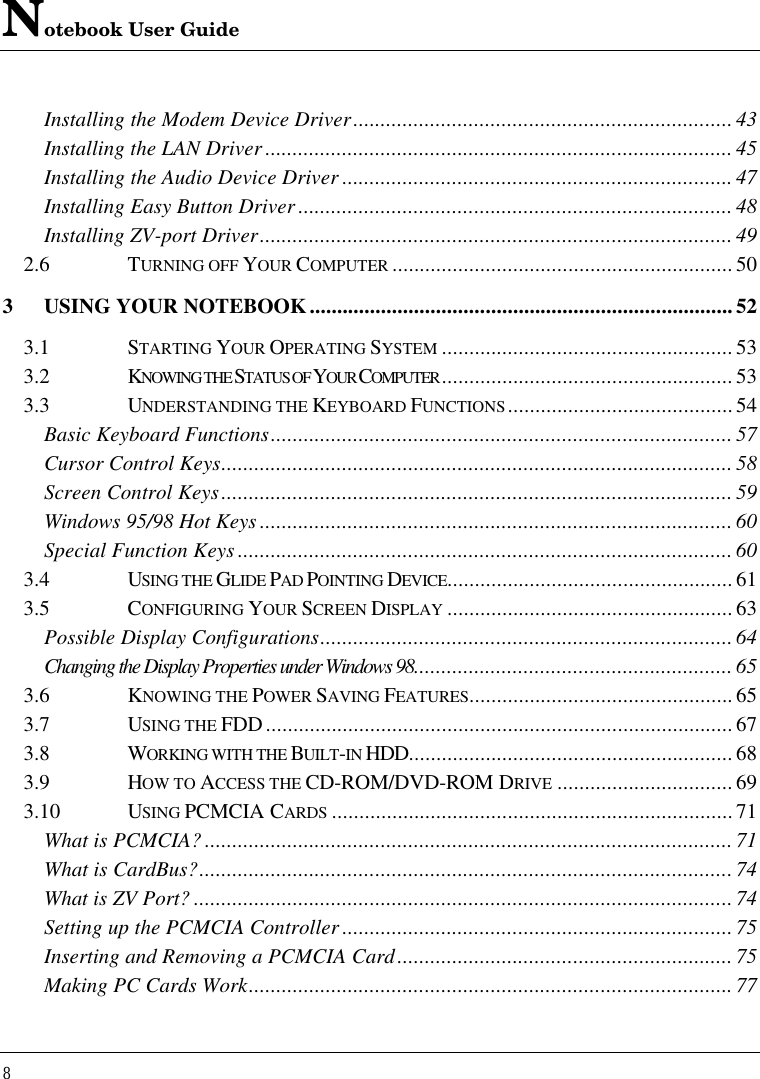 Notebook User Guide8Installing the Modem Device Driver..................................................................... 43Installing the LAN Driver .....................................................................................45Installing the Audio Device Driver ....................................................................... 47Installing Easy Button Driver ...............................................................................48Installing ZV-port Driver......................................................................................492.6 TURNING OFF YOUR COMPUTER ..............................................................503USING YOUR NOTEBOOK.............................................................................523.1 STARTING YOUR OPERATING SYSTEM .....................................................533.2 KNOWING THE STATUS OF YOUR COMPUTER .....................................................533.3 UNDERSTANDING THE KEYBOARD FUNCTIONS.........................................54Basic Keyboard Functions....................................................................................57Cursor Control Keys.............................................................................................58Screen Control Keys............................................................................................. 59Windows 95/98 Hot Keys ......................................................................................60Special Function Keys ..........................................................................................603.4 USING THE GLIDE PAD POINTING DEVICE....................................................613.5 CONFIGURING YOUR SCREEN DISPLAY ....................................................63Possible Display Configurations........................................................................... 64Changing the Display Properties under Windows 98.......................................................... 653.6 KNOWING THE POWER SAVING FEATURES................................................653.7 USING THE FDD.....................................................................................673.8 WORKING WITH THE BUILT-IN HDD...........................................................683.9 HOW TO ACCESS THE CD-ROM/DVD-ROM DRIVE ................................693.10 USING PCMCIA CARDS .........................................................................71What is PCMCIA? ................................................................................................71What is CardBus?................................................................................................. 74What is ZV Port? .................................................................................................. 74Setting up the PCMCIA Controller .......................................................................75Inserting and Removing a PCMCIA Card............................................................. 75Making PC Cards Work........................................................................................ 77