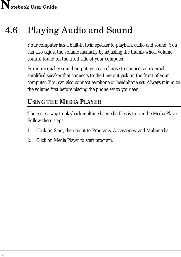 Notebook User Guide904.6 Playing Audio and SoundYour computer has a built-in twin speaker to playback audio and sound. Youcan also adjust the volume manually by adjusting the thumb-wheel volumecontrol found on the front side of your computer.For more quality sound output, you can choose to connect an externalamplified speaker that connects to the Line-out jack on the front of yourcomputer. You can also connect earphone or headphone set. Always minimizethe volume first before placing the phone set to your ear.USING THE MEDIA PLAYERThe easiest way to playback multimedia media files is to run the Media Player.Follow these steps:1. Click on Start, then point to Programs, Accessories, and Multimedia.2. Click on Media Player to start program.