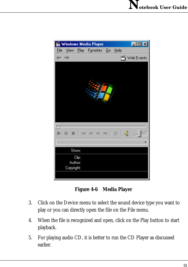 Notebook User Guide91Figure 4-6 Media Player3. Click on the Device menu to select the sound device type you want toplay or you can directly open the file on the File menu.4. When the file is recognized and open, click on the Play button to startplayback.5. For playing audio CD, it is better to run the CD Player as discussedearlier.