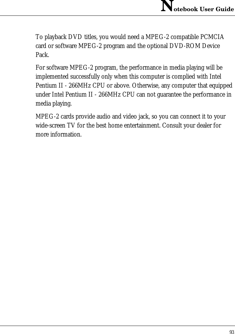 Notebook User Guide93To playback DVD titles, you would need a MPEG-2 compatible PCMCIAcard or software MPEG-2 program and the optional DVD-ROM DevicePack.For software MPEG-2 program, the performance in media playing will beimplemented successfully only when this computer is complied with IntelPentium II - 266MHz CPU or above. Otherwise, any computer that equippedunder Intel Pentium II - 266MHz CPU can not guarantee the performance inmedia playing.MPEG-2 cards provide audio and video jack, so you can connect it to yourwide-screen TV for the best home entertainment. Consult your dealer formore information.