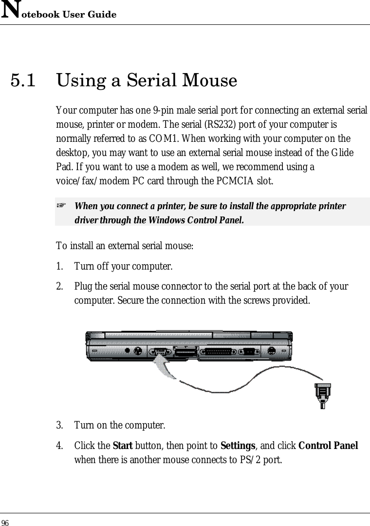 Notebook User Guide965.1 Using a Serial MouseYour computer has one 9-pin male serial port for connecting an external serialmouse, printer or modem. The serial (RS232) port of your computer isnormally referred to as COM1. When working with your computer on thedesktop, you may want to use an external serial mouse instead of the GlidePad. If you want to use a modem as well, we recommend using avoice/fax/modem PC card through the PCMCIA slot.+ When you connect a printer, be sure to install the appropriate printerdriver through the Windows Control Panel.To install an external serial mouse:1. Turn off your computer.2. Plug the serial mouse connector to the serial port at the back of yourcomputer. Secure the connection with the screws provided.3. Turn on the computer.4. Click the Start button, then point to Settings, and click Control Panelwhen there is another mouse connects to PS/2 port.