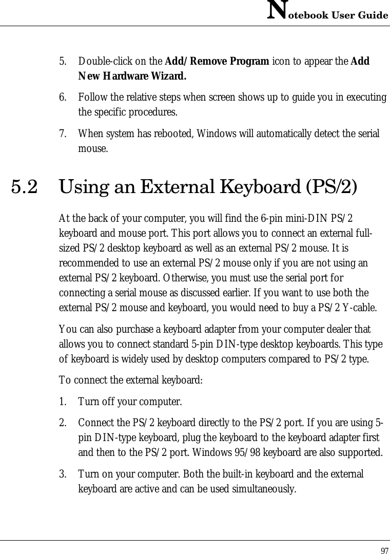 Notebook User Guide975. Double-click on the Add/Remove Program icon to appear the AddNew Hardware Wizard.6. Follow the relative steps when screen shows up to guide you in executingthe specific procedures.7. When system has rebooted, Windows will automatically detect the serialmouse.5.2 Using an External Keyboard (PS/2)At the back of your computer, you will find the 6-pin mini-DIN PS/2keyboard and mouse port. This port allows you to connect an external full-sized PS/2 desktop keyboard as well as an external PS/2 mouse. It isrecommended to use an external PS/2 mouse only if you are not using anexternal PS/2 keyboard. Otherwise, you must use the serial port forconnecting a serial mouse as discussed earlier. If you want to use both theexternal PS/2 mouse and keyboard, you would need to buy a PS/2 Y-cable.You can also purchase a keyboard adapter from your computer dealer thatallows you to connect standard 5-pin DIN-type desktop keyboards. This typeof keyboard is widely used by desktop computers compared to PS/2 type.To connect the external keyboard:1. Turn off your computer.2. Connect the PS/2 keyboard directly to the PS/2 port. If you are using 5-pin DIN-type keyboard, plug the keyboard to the keyboard adapter firstand then to the PS/2 port. Windows 95/98 keyboard are also supported.3. Turn on your computer. Both the built-in keyboard and the externalkeyboard are active and can be used simultaneously.