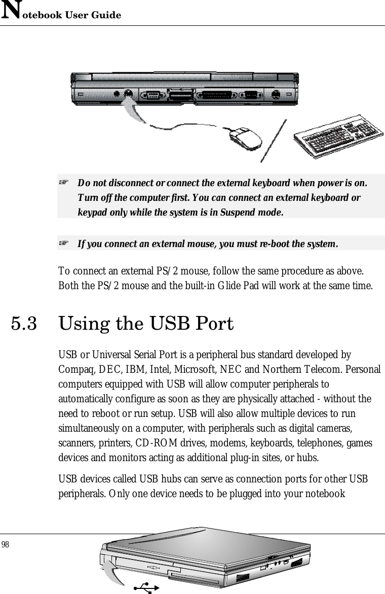 Notebook User Guide98  + Do not disconnect or connect the external keyboard when power is on.Turn off the computer first. You can connect an external keyboard orkeypad only while the system is in Suspend mode.+ If you connect an external mouse, you must re-boot the system.To connect an external PS/2 mouse, follow the same procedure as above.Both the PS/2 mouse and the built-in Glide Pad will work at the same time.5.3 Using the USB PortUSB or Universal Serial Port is a peripheral bus standard developed byCompaq, DEC, IBM, Intel, Microsoft, NEC and Northern Telecom. Personalcomputers equipped with USB will allow computer peripherals toautomatically configure as soon as they are physically attached - without theneed to reboot or run setup. USB will also allow multiple devices to runsimultaneously on a computer, with peripherals such as digital cameras,scanners, printers, CD-ROM drives, modems, keyboards, telephones, gamesdevices and monitors acting as additional plug-in sites, or hubs.USB devices called USB hubs can serve as connection ports for other USBperipherals. Only one device needs to be plugged into your notebook