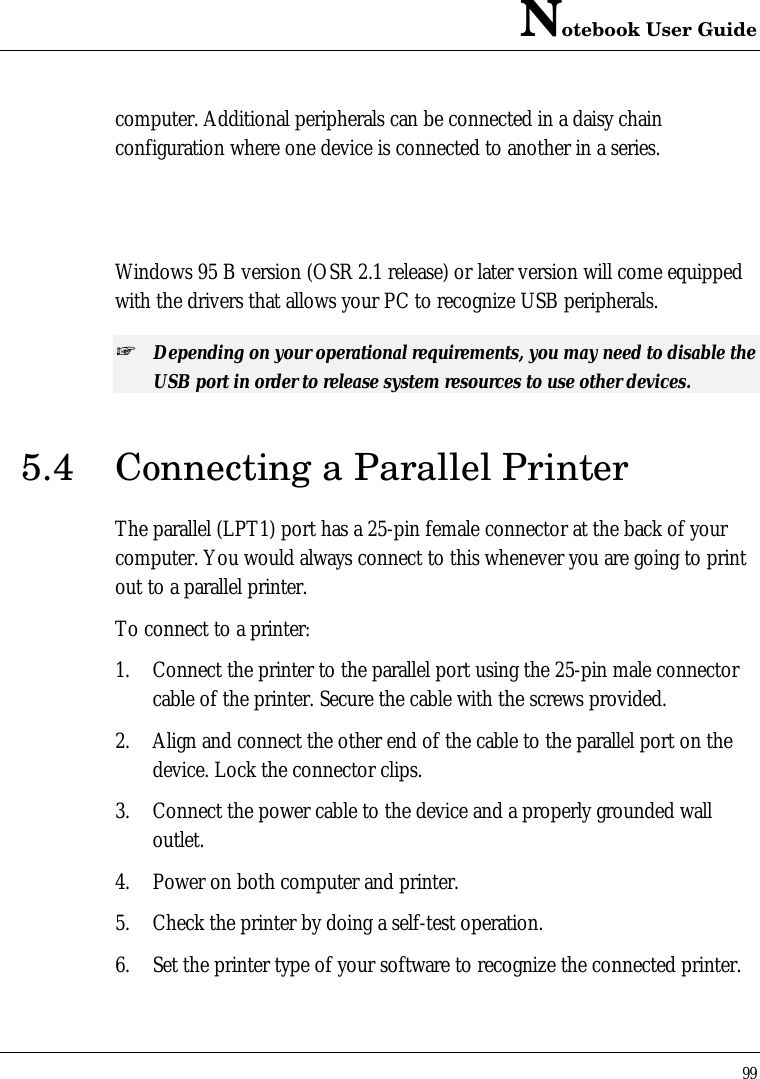 Notebook User Guide99computer. Additional peripherals can be connected in a daisy chainconfiguration where one device is connected to another in a series.Windows 95 B version (OSR 2.1 release) or later version will come equippedwith the drivers that allows your PC to recognize USB peripherals.+ Depending on your operational requirements, you may need to disable theUSB port in order to release system resources to use other devices.5.4 Connecting a Parallel PrinterThe parallel (LPT1) port has a 25-pin female connector at the back of yourcomputer. You would always connect to this whenever you are going to printout to a parallel printer.To connect to a printer:1. Connect the printer to the parallel port using the 25-pin male connectorcable of the printer. Secure the cable with the screws provided.2. Align and connect the other end of the cable to the parallel port on thedevice. Lock the connector clips.3. Connect the power cable to the device and a properly grounded walloutlet.4. Power on both computer and printer.5. Check the printer by doing a self-test operation.6. Set the printer type of your software to recognize the connected printer.