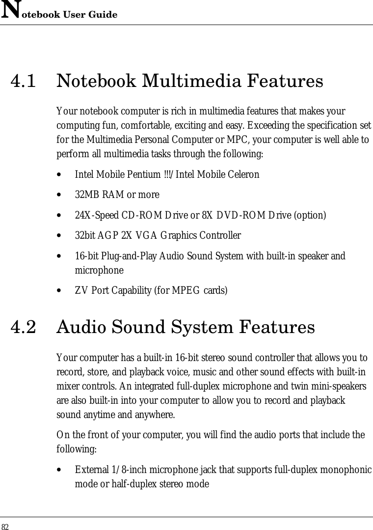 Notebook User Guide824.1 Notebook Multimedia FeaturesYour notebook computer is rich in multimedia features that makes yourcomputing fun, comfortable, exciting and easy. Exceeding the specification setfor the Multimedia Personal Computer or MPC, your computer is well able toperform all multimedia tasks through the following:• Intel Mobile Pentium !!!/Intel Mobile Celeron• 32MB RAM or more• 24X-Speed CD-ROM Drive or 8X DVD-ROM Drive (option)• 32bit AGP 2X VGA Graphics Controller• 16-bit Plug-and-Play Audio Sound System with built-in speaker andmicrophone• ZV Port Capability (for MPEG cards)4.2 Audio Sound System FeaturesYour computer has a built-in 16-bit stereo sound controller that allows you torecord, store, and playback voice, music and other sound effects with built-inmixer controls. An integrated full-duplex microphone and twin mini-speakersare also built-in into your computer to allow you to record and playbacksound anytime and anywhere.On the front of your computer, you will find the audio ports that include thefollowing:• External 1/8-inch microphone jack that supports full-duplex monophonicmode or half-duplex stereo mode