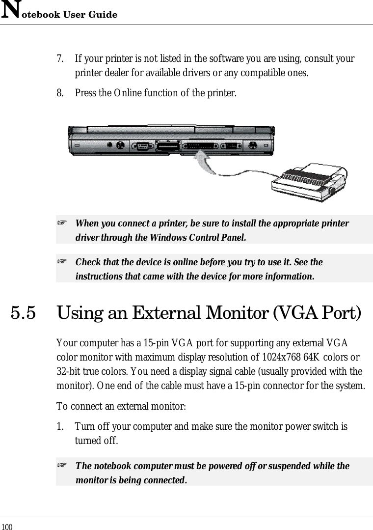 Notebook User Guide1007. If your printer is not listed in the software you are using, consult yourprinter dealer for available drivers or any compatible ones.8. Press the Online function of the printer.+ When you connect a printer, be sure to install the appropriate printerdriver through the Windows Control Panel.+ Check that the device is online before you try to use it. See theinstructions that came with the device for more information.5.5 Using an External Monitor (VGA Port)Your computer has a 15-pin VGA port for supporting any external VGAcolor monitor with maximum display resolution of 1024x768 64K colors or32-bit true colors. You need a display signal cable (usually provided with themonitor). One end of the cable must have a 15-pin connector for the system.To connect an external monitor:1. Turn off your computer and make sure the monitor power switch isturned off.+ The notebook computer must be powered off or suspended while themonitor is being connected.