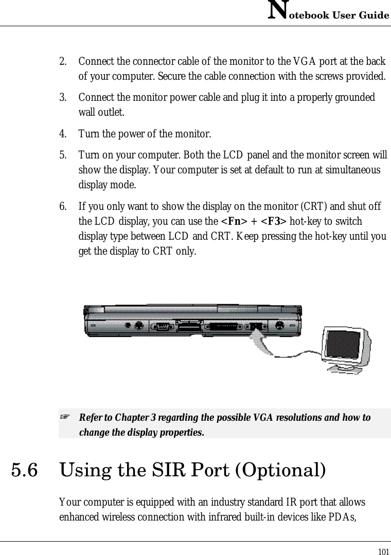 Notebook User Guide1012. Connect the connector cable of the monitor to the VGA port at the backof your computer. Secure the cable connection with the screws provided.3. Connect the monitor power cable and plug it into a properly groundedwall outlet.4. Turn the power of the monitor.5. Turn on your computer. Both the LCD panel and the monitor screen willshow the display. Your computer is set at default to run at simultaneousdisplay mode.6. If you only want to show the display on the monitor (CRT) and shut offthe LCD display, you can use the &lt;Fn&gt; + &lt;F3&gt; hot-key to switchdisplay type between LCD and CRT. Keep pressing the hot-key until youget the display to CRT only.  + Refer to Chapter 3 regarding the possible VGA resolutions and how tochange the display properties.5.6 Using the SIR Port (Optional)Your computer is equipped with an industry standard IR port that allowsenhanced wireless connection with infrared built-in devices like PDAs,