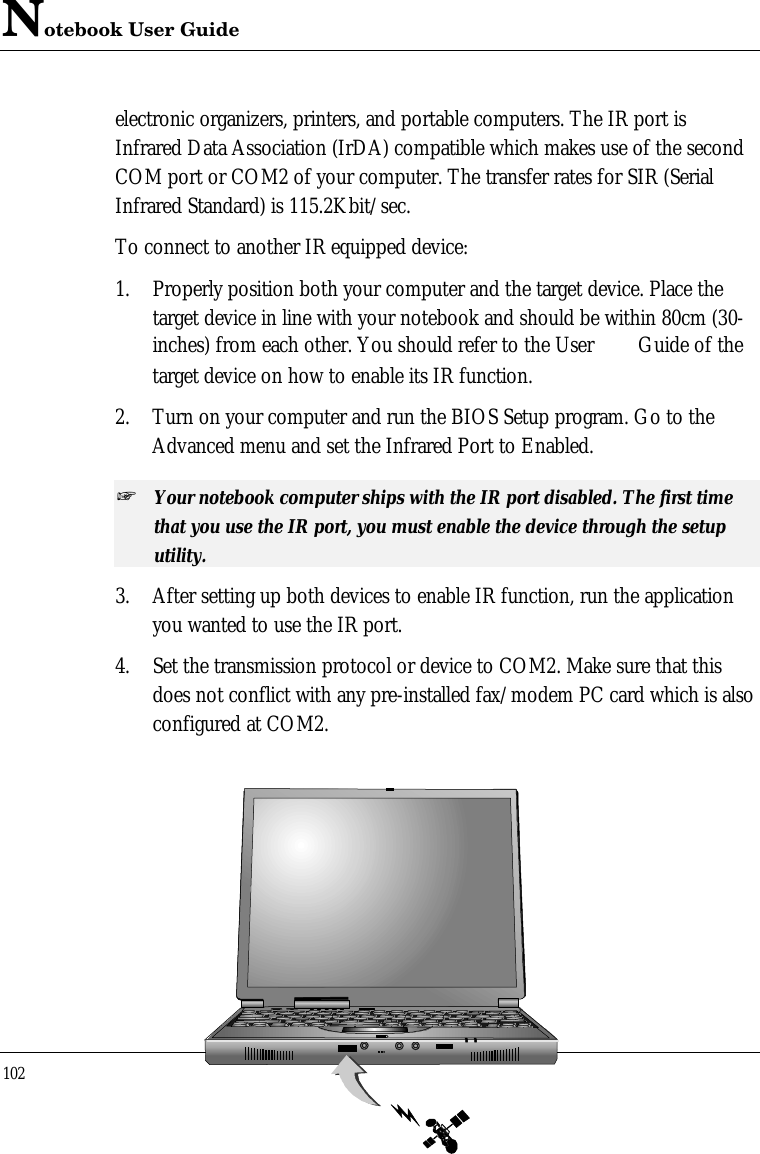 Notebook User Guide102electronic organizers, printers, and portable computers. The IR port isInfrared Data Association (IrDA) compatible which makes use of the secondCOM port or COM2 of your computer. The transfer rates for SIR (SerialInfrared Standard) is 115.2Kbit/sec.To connect to another IR equipped device:1. Properly position both your computer and the target device. Place thetarget device in line with your notebook and should be within 80cm (30-inches) from each other. You should refer to the User  Guide of thetarget device on how to enable its IR function.2. Turn on your computer and run the BIOS Setup program. Go to theAdvanced menu and set the Infrared Port to Enabled.+ Your notebook computer ships with the IR port disabled. The first timethat you use the IR port, you must enable the device through the setuputility.3. After setting up both devices to enable IR function, run the applicationyou wanted to use the IR port.4. Set the transmission protocol or device to COM2. Make sure that thisdoes not conflict with any pre-installed fax/modem PC card which is alsoconfigured at COM2.