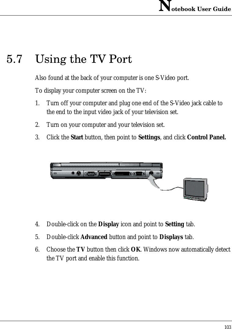 Notebook User Guide1035.7 Using the TV PortAlso found at the back of your computer is one S-Video port.To display your computer screen on the TV:1. Turn off your computer and plug one end of the S-Video jack cable tothe end to the input video jack of your television set.2. Turn on your computer and your television set.3. Click the Start button, then point to Settings, and click Control Panel.4. Double-click on the Display icon and point to Setting tab.5. Double-click Advanced button and point to Displays tab.6. Choose the TV button then click OK. Windows now automatically detectthe TV port and enable this function.